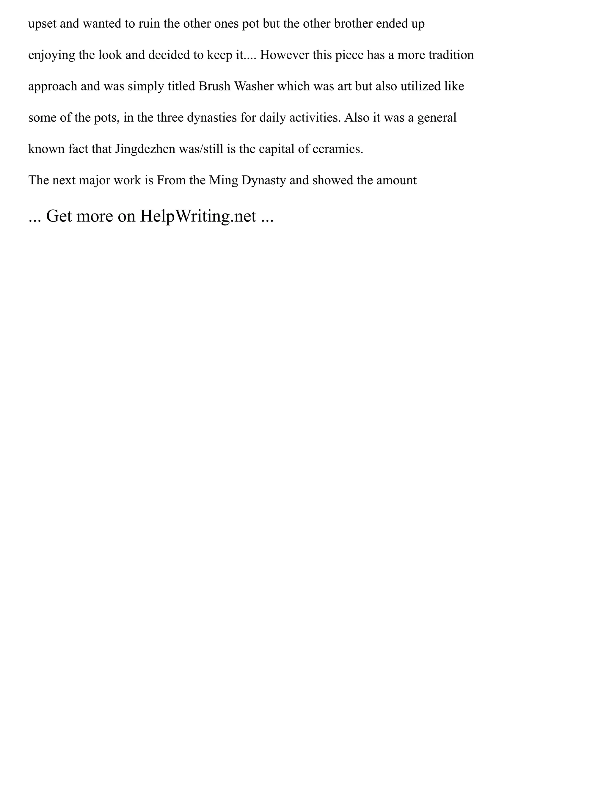 upset and wanted to ruin the other ones pot but the other brother ended up
enjoying the look and decided to keep it.... However this piece has a more tradition
approach and was simply titled Brush Washer which was art but also utilized like
some of the pots, in the three dynasties for daily activities. Also it was a general
known fact that Jingdezhen was/still is the capital of ceramics.
The next major work is From the Ming Dynasty and showed the amount
... Get more on HelpWriting.net ...
 