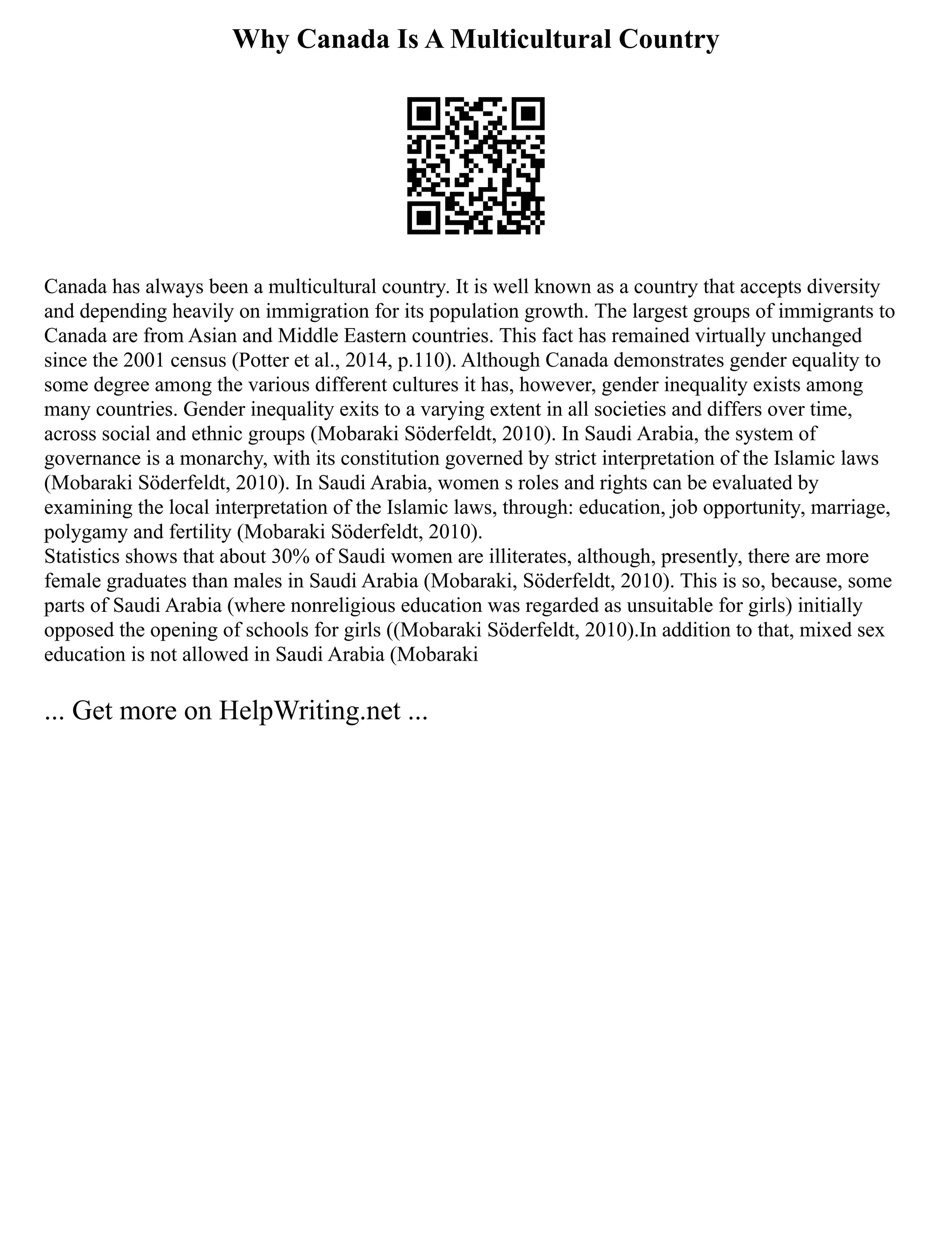 Why Canada Is A Multicultural Country
Canada has always been a multicultural country. It is well known as a country that accepts diversity
and depending heavily on immigration for its population growth. The largest groups of immigrants to
Canada are from Asian and Middle Eastern countries. This fact has remained virtually unchanged
since the 2001 census (Potter et al., 2014, p.110). Although Canada demonstrates gender equality to
some degree among the various different cultures it has, however, gender inequality exists among
many countries. Gender inequality exits to a varying extent in all societies and differs over time,
across social and ethnic groups (Mobaraki Söderfeldt, 2010). In Saudi Arabia, the system of
governance is a monarchy, with its constitution governed by strict interpretation of the Islamic laws
(Mobaraki Söderfeldt, 2010). In Saudi Arabia, women s roles and rights can be evaluated by
examining the local interpretation of the Islamic laws, through: education, job opportunity, marriage,
polygamy and fertility (Mobaraki Söderfeldt, 2010).
Statistics shows that about 30% of Saudi women are illiterates, although, presently, there are more
female graduates than males in Saudi Arabia (Mobaraki, Söderfeldt, 2010). This is so, because, some
parts of Saudi Arabia (where nonreligious education was regarded as unsuitable for girls) initially
opposed the opening of schools for girls ((Mobaraki Söderfeldt, 2010).In addition to that, mixed sex
education is not allowed in Saudi Arabia (Mobaraki
... Get more on HelpWriting.net ...
 
