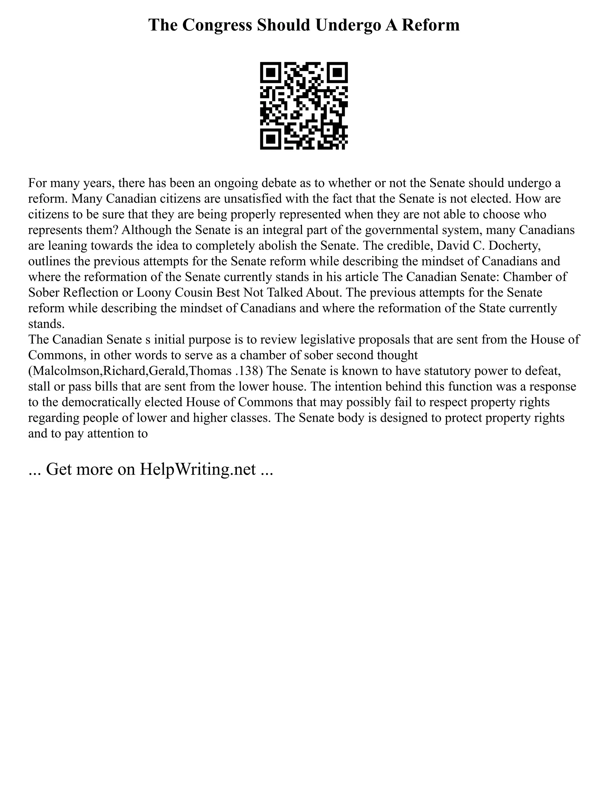 The Congress Should Undergo A Reform
For many years, there has been an ongoing debate as to whether or not the Senate should undergo a
reform. Many Canadian citizens are unsatisfied with the fact that the Senate is not elected. How are
citizens to be sure that they are being properly represented when they are not able to choose who
represents them? Although the Senate is an integral part of the governmental system, many Canadians
are leaning towards the idea to completely abolish the Senate. The credible, David C. Docherty,
outlines the previous attempts for the Senate reform while describing the mindset of Canadians and
where the reformation of the Senate currently stands in his article The Canadian Senate: Chamber of
Sober Reflection or Loony Cousin Best Not Talked About. The previous attempts for the Senate
reform while describing the mindset of Canadians and where the reformation of the State currently
stands.
The Canadian Senate s initial purpose is to review legislative proposals that are sent from the House of
Commons, in other words to serve as a chamber of sober second thought
(Malcolmson,Richard,Gerald,Thomas .138) The Senate is known to have statutory power to defeat,
stall or pass bills that are sent from the lower house. The intention behind this function was a response
to the democratically elected House of Commons that may possibly fail to respect property rights
regarding people of lower and higher classes. The Senate body is designed to protect property rights
and to pay attention to
... Get more on HelpWriting.net ...
 