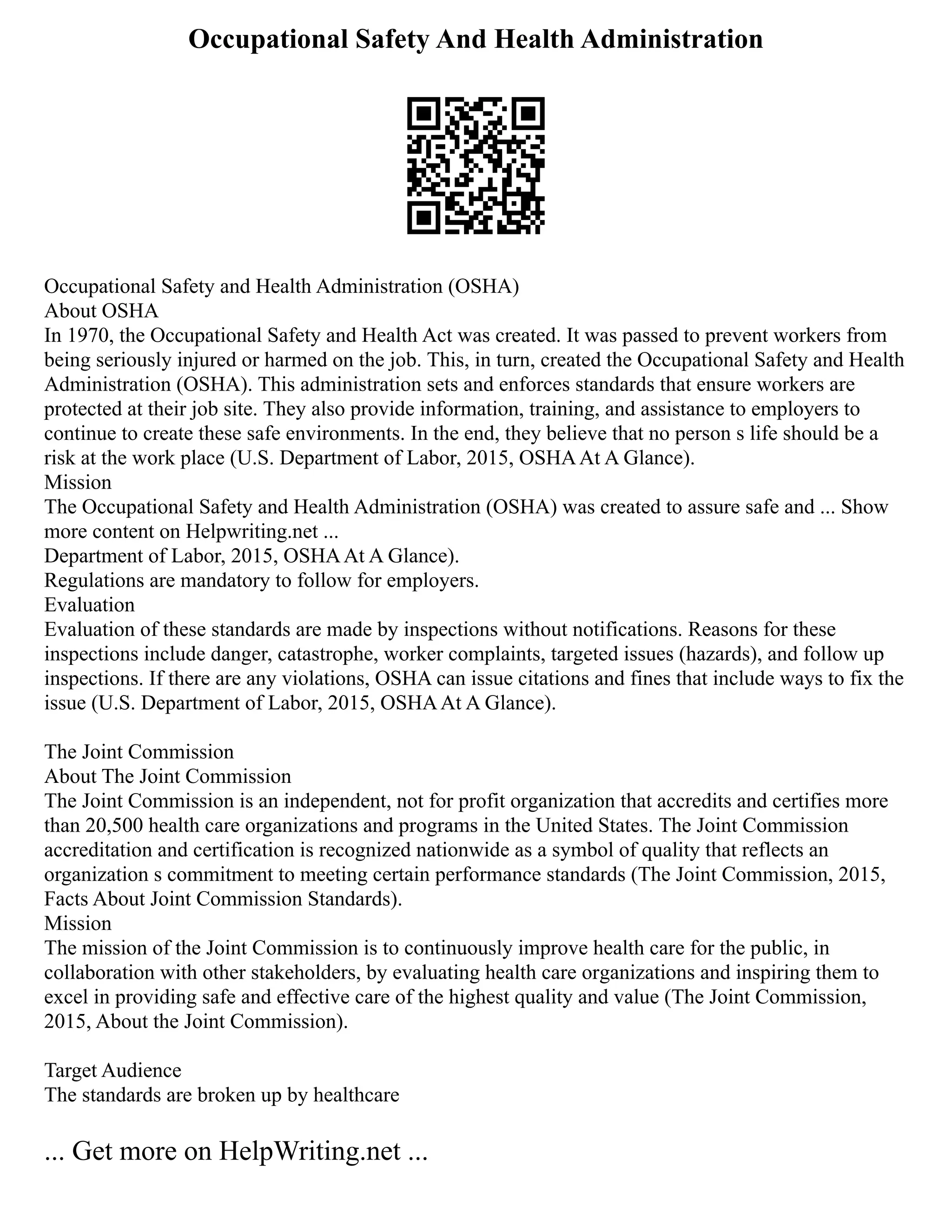 Occupational Safety And Health Administration
Occupational Safety and Health Administration (OSHA)
About OSHA
In 1970, the Occupational Safety and Health Act was created. It was passed to prevent workers from
being seriously injured or harmed on the job. This, in turn, created the Occupational Safety and Health
Administration (OSHA). This administration sets and enforces standards that ensure workers are
protected at their job site. They also provide information, training, and assistance to employers to
continue to create these safe environments. In the end, they believe that no person s life should be a
risk at the work place (U.S. Department of Labor, 2015, OSHAAt A Glance).
Mission
The Occupational Safety and Health Administration (OSHA) was created to assure safe and ... Show
more content on Helpwriting.net ...
Department of Labor, 2015, OSHAAt A Glance).
Regulations are mandatory to follow for employers.
Evaluation
Evaluation of these standards are made by inspections without notifications. Reasons for these
inspections include danger, catastrophe, worker complaints, targeted issues (hazards), and follow up
inspections. If there are any violations, OSHA can issue citations and fines that include ways to fix the
issue (U.S. Department of Labor, 2015, OSHAAt A Glance).
The Joint Commission
About The Joint Commission
The Joint Commission is an independent, not for profit organization that accredits and certifies more
than 20,500 health care organizations and programs in the United States. The Joint Commission
accreditation and certification is recognized nationwide as a symbol of quality that reflects an
organization s commitment to meeting certain performance standards (The Joint Commission, 2015,
Facts About Joint Commission Standards).
Mission
The mission of the Joint Commission is to continuously improve health care for the public, in
collaboration with other stakeholders, by evaluating health care organizations and inspiring them to
excel in providing safe and effective care of the highest quality and value (The Joint Commission,
2015, About the Joint Commission).
Target Audience
The standards are broken up by healthcare
... Get more on HelpWriting.net ...
 