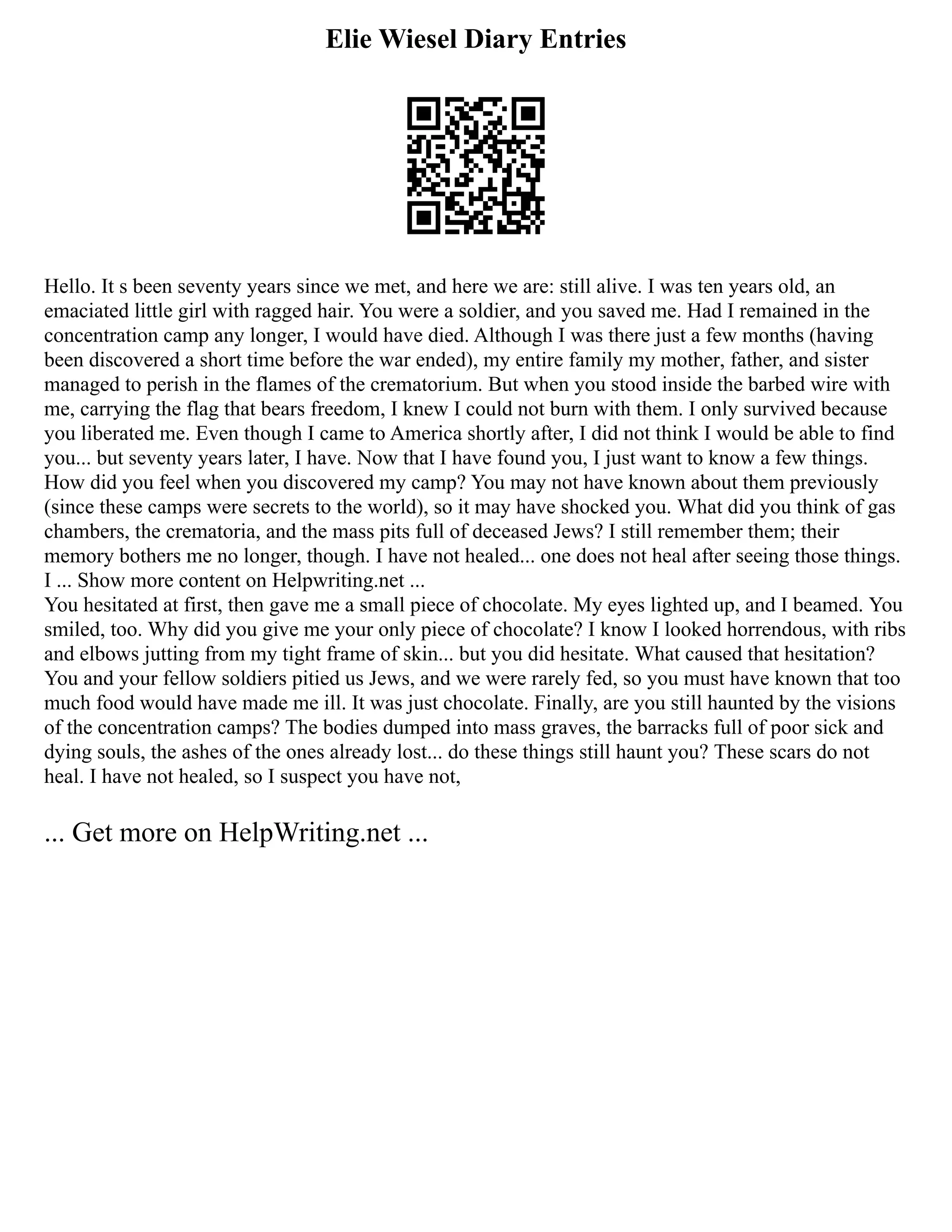 Elie Wiesel Diary Entries
Hello. It s been seventy years since we met, and here we are: still alive. I was ten years old, an
emaciated little girl with ragged hair. You were a soldier, and you saved me. Had I remained in the
concentration camp any longer, I would have died. Although I was there just a few months (having
been discovered a short time before the war ended), my entire family my mother, father, and sister
managed to perish in the flames of the crematorium. But when you stood inside the barbed wire with
me, carrying the flag that bears freedom, I knew I could not burn with them. I only survived because
you liberated me. Even though I came to America shortly after, I did not think I would be able to find
you... but seventy years later, I have. Now that I have found you, I just want to know a few things.
How did you feel when you discovered my camp? You may not have known about them previously
(since these camps were secrets to the world), so it may have shocked you. What did you think of gas
chambers, the crematoria, and the mass pits full of deceased Jews? I still remember them; their
memory bothers me no longer, though. I have not healed... one does not heal after seeing those things.
I ... Show more content on Helpwriting.net ...
You hesitated at first, then gave me a small piece of chocolate. My eyes lighted up, and I beamed. You
smiled, too. Why did you give me your only piece of chocolate? I know I looked horrendous, with ribs
and elbows jutting from my tight frame of skin... but you did hesitate. What caused that hesitation?
You and your fellow soldiers pitied us Jews, and we were rarely fed, so you must have known that too
much food would have made me ill. It was just chocolate. Finally, are you still haunted by the visions
of the concentration camps? The bodies dumped into mass graves, the barracks full of poor sick and
dying souls, the ashes of the ones already lost... do these things still haunt you? These scars do not
heal. I have not healed, so I suspect you have not,
... Get more on HelpWriting.net ...
 