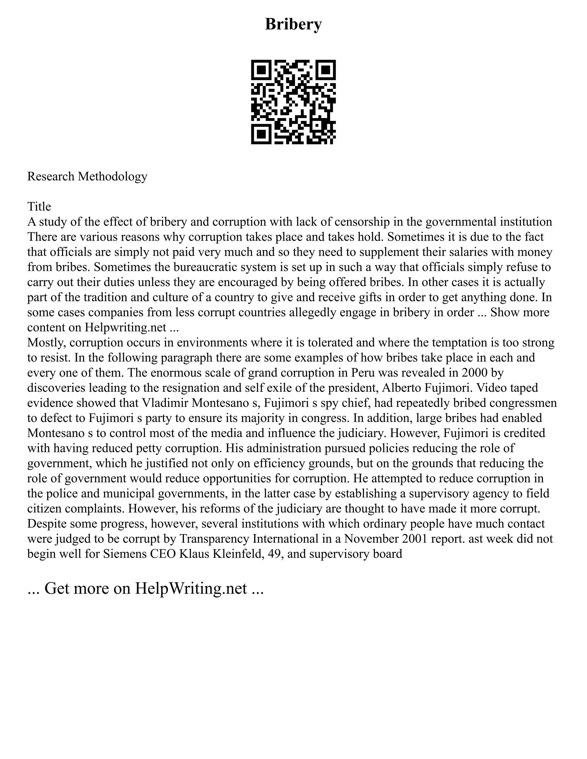 Bribery
Research Methodology
Title
A study of the effect of bribery and corruption with lack of censorship in the governmental institution
There are various reasons why corruption takes place and takes hold. Sometimes it is due to the fact
that officials are simply not paid very much and so they need to supplement their salaries with money
from bribes. Sometimes the bureaucratic system is set up in such a way that officials simply refuse to
carry out their duties unless they are encouraged by being offered bribes. In other cases it is actually
part of the tradition and culture of a country to give and receive gifts in order to get anything done. In
some cases companies from less corrupt countries allegedly engage in bribery in order ... Show more
content on Helpwriting.net ...
Mostly, corruption occurs in environments where it is tolerated and where the temptation is too strong
to resist. In the following paragraph there are some examples of how bribes take place in each and
every one of them. The enormous scale of grand corruption in Peru was revealed in 2000 by
discoveries leading to the resignation and self exile of the president, Alberto Fujimori. Video taped
evidence showed that Vladimir Montesano s, Fujimori s spy chief, had repeatedly bribed congressmen
to defect to Fujimori s party to ensure its majority in congress. In addition, large bribes had enabled
Montesano s to control most of the media and influence the judiciary. However, Fujimori is credited
with having reduced petty corruption. His administration pursued policies reducing the role of
government, which he justified not only on efficiency grounds, but on the grounds that reducing the
role of government would reduce opportunities for corruption. He attempted to reduce corruption in
the police and municipal governments, in the latter case by establishing a supervisory agency to field
citizen complaints. However, his reforms of the judiciary are thought to have made it more corrupt.
Despite some progress, however, several institutions with which ordinary people have much contact
were judged to be corrupt by Transparency International in a November 2001 report. ast week did not
begin well for Siemens CEO Klaus Kleinfeld, 49, and supervisory board
... Get more on HelpWriting.net ...
 