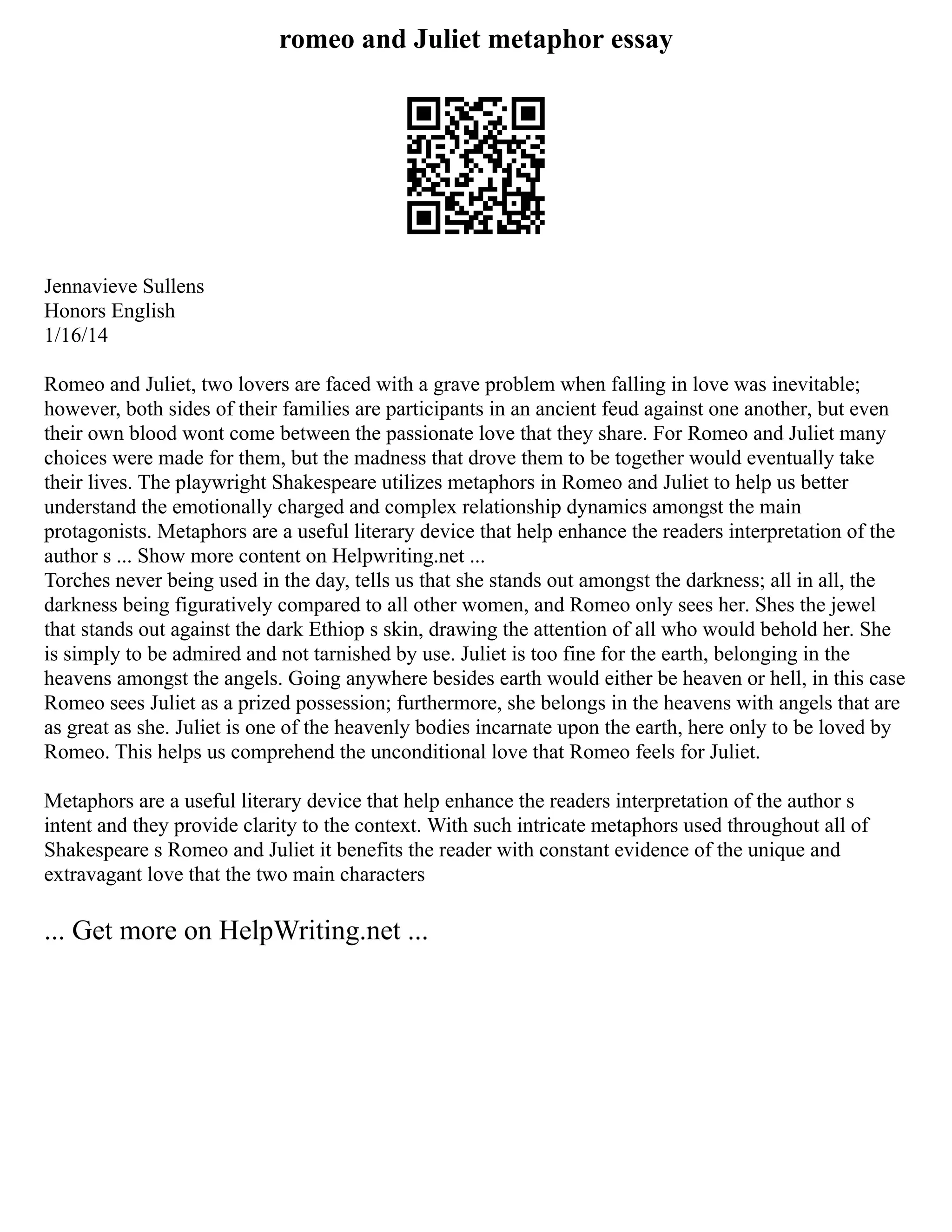 romeo and Juliet metaphor essay
Jennavieve Sullens
Honors English
1/16/14
Romeo and Juliet, two lovers are faced with a grave problem when falling in love was inevitable;
however, both sides of their families are participants in an ancient feud against one another, but even
their own blood wont come between the passionate love that they share. For Romeo and Juliet many
choices were made for them, but the madness that drove them to be together would eventually take
their lives. The playwright Shakespeare utilizes metaphors in Romeo and Juliet to help us better
understand the emotionally charged and complex relationship dynamics amongst the main
protagonists. Metaphors are a useful literary device that help enhance the readers interpretation of the
author s ... Show more content on Helpwriting.net ...
Torches never being used in the day, tells us that she stands out amongst the darkness; all in all, the
darkness being figuratively compared to all other women, and Romeo only sees her. Shes the jewel
that stands out against the dark Ethiop s skin, drawing the attention of all who would behold her. She
is simply to be admired and not tarnished by use. Juliet is too fine for the earth, belonging in the
heavens amongst the angels. Going anywhere besides earth would either be heaven or hell, in this case
Romeo sees Juliet as a prized possession; furthermore, she belongs in the heavens with angels that are
as great as she. Juliet is one of the heavenly bodies incarnate upon the earth, here only to be loved by
Romeo. This helps us comprehend the unconditional love that Romeo feels for Juliet.
Metaphors are a useful literary device that help enhance the readers interpretation of the author s
intent and they provide clarity to the context. With such intricate metaphors used throughout all of
Shakespeare s Romeo and Juliet it benefits the reader with constant evidence of the unique and
extravagant love that the two main characters
... Get more on HelpWriting.net ...
 