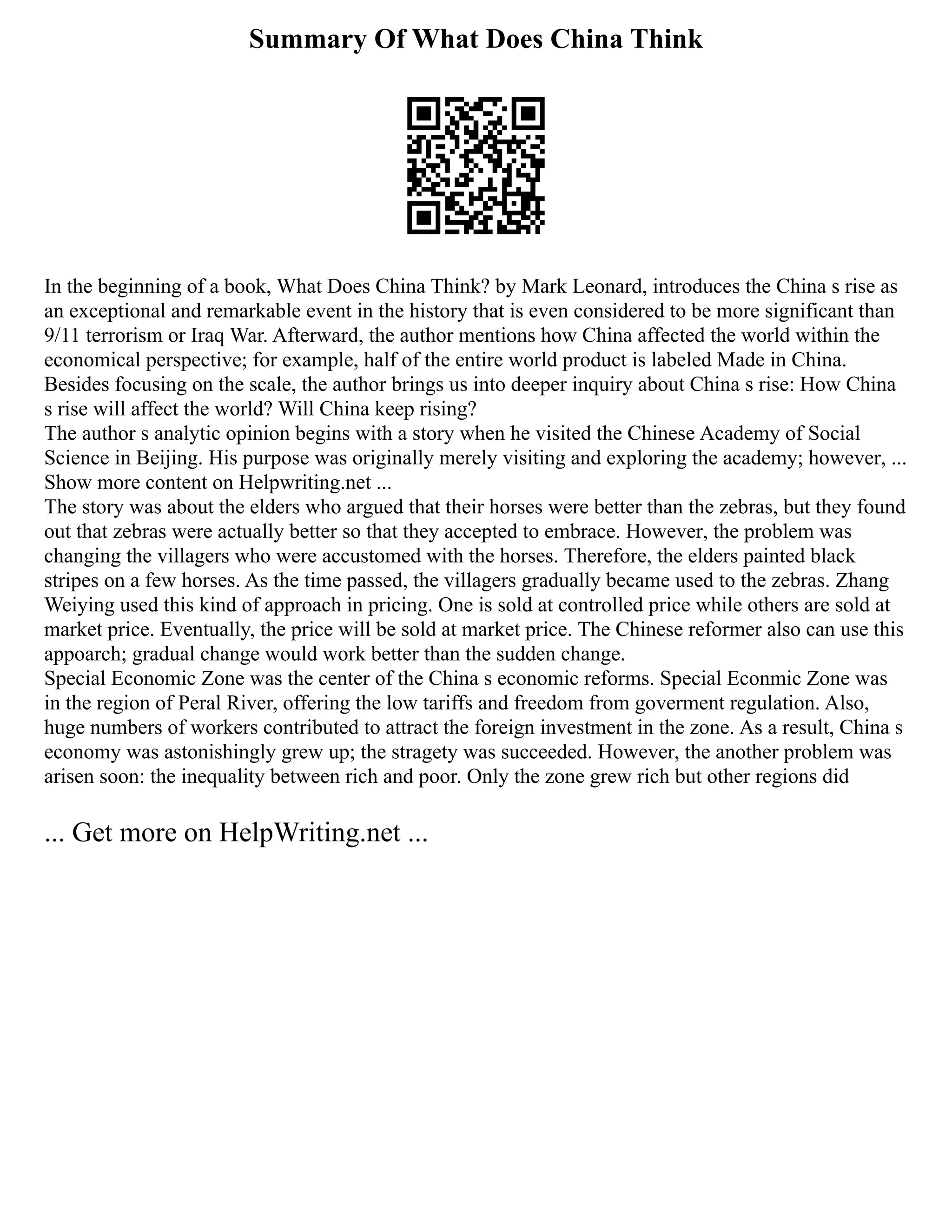 Summary Of What Does China Think
In the beginning of a book, What Does China Think? by Mark Leonard, introduces the China s rise as
an exceptional and remarkable event in the history that is even considered to be more significant than
9/11 terrorism or Iraq War. Afterward, the author mentions how China affected the world within the
economical perspective; for example, half of the entire world product is labeled Made in China.
Besides focusing on the scale, the author brings us into deeper inquiry about China s rise: How China
s rise will affect the world? Will China keep rising?
The author s analytic opinion begins with a story when he visited the Chinese Academy of Social
Science in Beijing. His purpose was originally merely visiting and exploring the academy; however, ...
Show more content on Helpwriting.net ...
The story was about the elders who argued that their horses were better than the zebras, but they found
out that zebras were actually better so that they accepted to embrace. However, the problem was
changing the villagers who were accustomed with the horses. Therefore, the elders painted black
stripes on a few horses. As the time passed, the villagers gradually became used to the zebras. Zhang
Weiying used this kind of approach in pricing. One is sold at controlled price while others are sold at
market price. Eventually, the price will be sold at market price. The Chinese reformer also can use this
appoarch; gradual change would work better than the sudden change.
Special Economic Zone was the center of the China s economic reforms. Special Econmic Zone was
in the region of Peral River, offering the low tariffs and freedom from goverment regulation. Also,
huge numbers of workers contributed to attract the foreign investment in the zone. As a result, China s
economy was astonishingly grew up; the stragety was succeeded. However, the another problem was
arisen soon: the inequality between rich and poor. Only the zone grew rich but other regions did
... Get more on HelpWriting.net ...
 