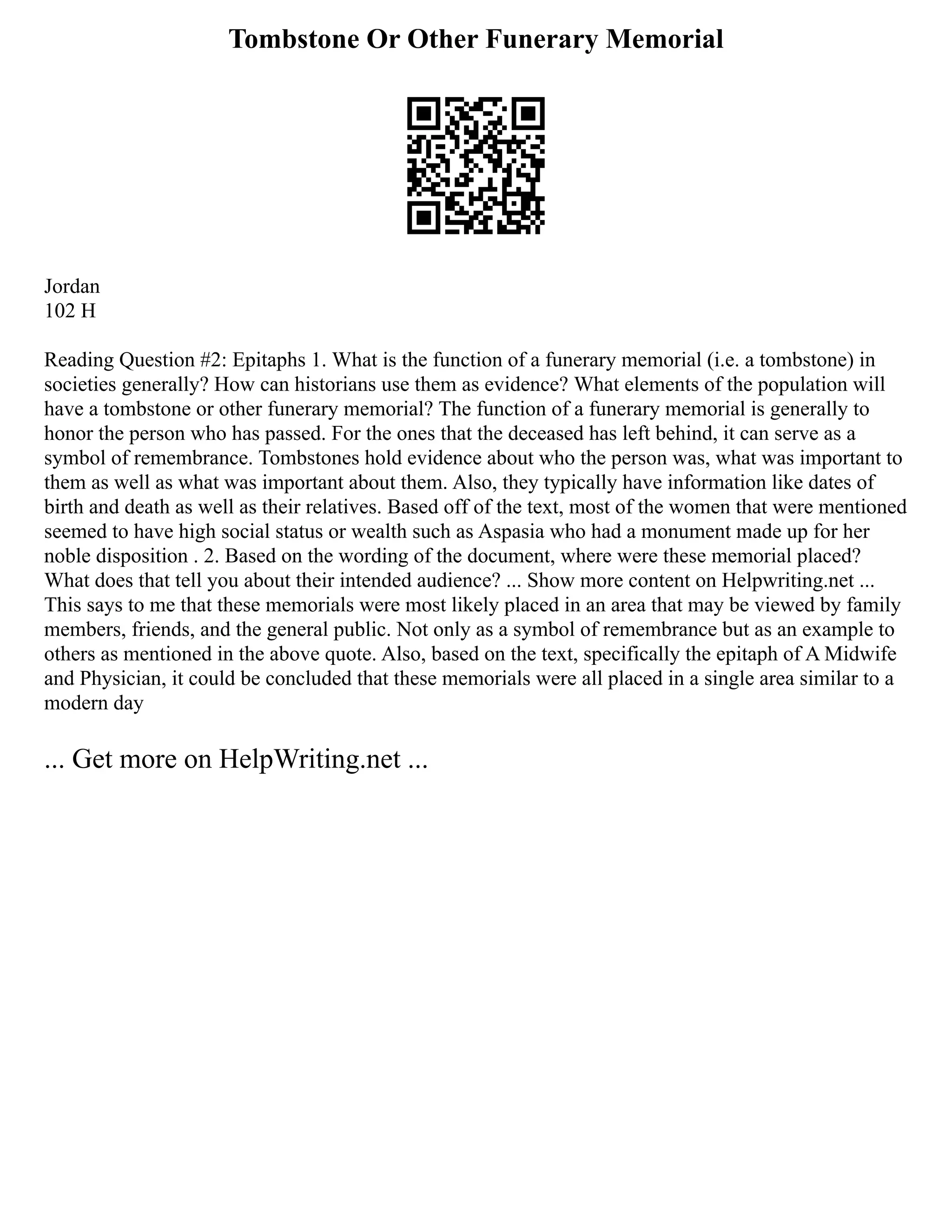 Tombstone Or Other Funerary Memorial
Jordan
102 H
Reading Question #2: Epitaphs 1. What is the function of a funerary memorial (i.e. a tombstone) in
societies generally? How can historians use them as evidence? What elements of the population will
have a tombstone or other funerary memorial? The function of a funerary memorial is generally to
honor the person who has passed. For the ones that the deceased has left behind, it can serve as a
symbol of remembrance. Tombstones hold evidence about who the person was, what was important to
them as well as what was important about them. Also, they typically have information like dates of
birth and death as well as their relatives. Based off of the text, most of the women that were mentioned
seemed to have high social status or wealth such as Aspasia who had a monument made up for her
noble disposition . 2. Based on the wording of the document, where were these memorial placed?
What does that tell you about their intended audience? ... Show more content on Helpwriting.net ...
This says to me that these memorials were most likely placed in an area that may be viewed by family
members, friends, and the general public. Not only as a symbol of remembrance but as an example to
others as mentioned in the above quote. Also, based on the text, specifically the epitaph of A Midwife
and Physician, it could be concluded that these memorials were all placed in a single area similar to a
modern day
... Get more on HelpWriting.net ...
 