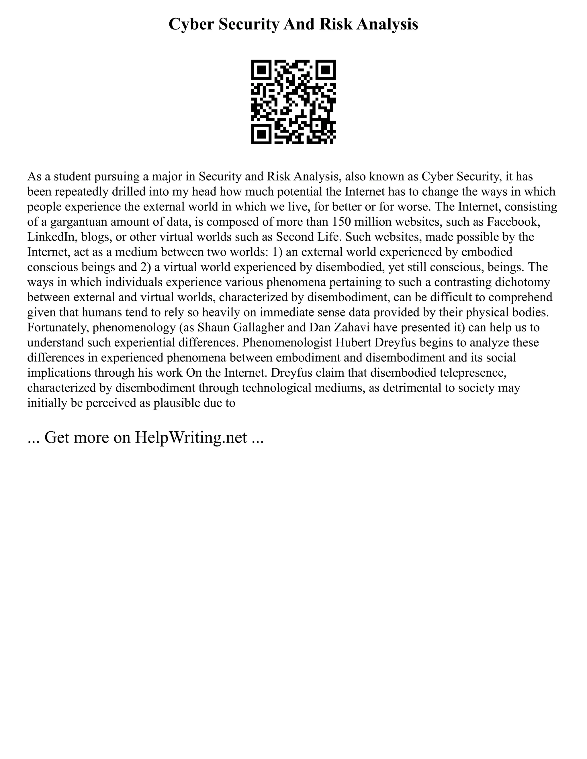 Cyber Security And Risk Analysis
As a student pursuing a major in Security and Risk Analysis, also known as Cyber Security, it has
been repeatedly drilled into my head how much potential the Internet has to change the ways in which
people experience the external world in which we live, for better or for worse. The Internet, consisting
of a gargantuan amount of data, is composed of more than 150 million websites, such as Facebook,
LinkedIn, blogs, or other virtual worlds such as Second Life. Such websites, made possible by the
Internet, act as a medium between two worlds: 1) an external world experienced by embodied
conscious beings and 2) a virtual world experienced by disembodied, yet still conscious, beings. The
ways in which individuals experience various phenomena pertaining to such a contrasting dichotomy
between external and virtual worlds, characterized by disembodiment, can be difficult to comprehend
given that humans tend to rely so heavily on immediate sense data provided by their physical bodies.
Fortunately, phenomenology (as Shaun Gallagher and Dan Zahavi have presented it) can help us to
understand such experiential differences. Phenomenologist Hubert Dreyfus begins to analyze these
differences in experienced phenomena between embodiment and disembodiment and its social
implications through his work On the Internet. Dreyfus claim that disembodied telepresence,
characterized by disembodiment through technological mediums, as detrimental to society may
initially be perceived as plausible due to
... Get more on HelpWriting.net ...
 