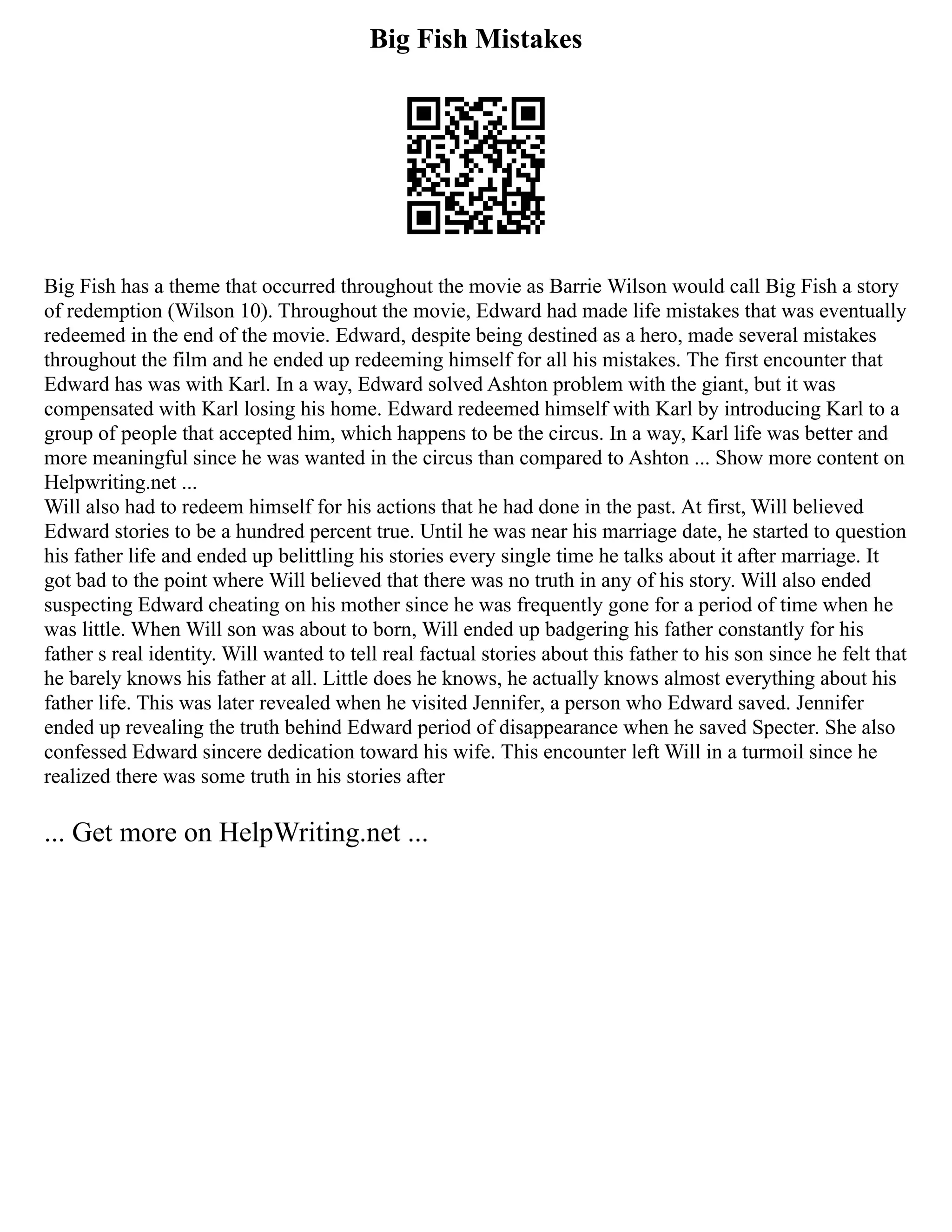 Big Fish Mistakes
Big Fish has a theme that occurred throughout the movie as Barrie Wilson would call Big Fish a story
of redemption (Wilson 10). Throughout the movie, Edward had made life mistakes that was eventually
redeemed in the end of the movie. Edward, despite being destined as a hero, made several mistakes
throughout the film and he ended up redeeming himself for all his mistakes. The first encounter that
Edward has was with Karl. In a way, Edward solved Ashton problem with the giant, but it was
compensated with Karl losing his home. Edward redeemed himself with Karl by introducing Karl to a
group of people that accepted him, which happens to be the circus. In a way, Karl life was better and
more meaningful since he was wanted in the circus than compared to Ashton ... Show more content on
Helpwriting.net ...
Will also had to redeem himself for his actions that he had done in the past. At first, Will believed
Edward stories to be a hundred percent true. Until he was near his marriage date, he started to question
his father life and ended up belittling his stories every single time he talks about it after marriage. It
got bad to the point where Will believed that there was no truth in any of his story. Will also ended
suspecting Edward cheating on his mother since he was frequently gone for a period of time when he
was little. When Will son was about to born, Will ended up badgering his father constantly for his
father s real identity. Will wanted to tell real factual stories about this father to his son since he felt that
he barely knows his father at all. Little does he knows, he actually knows almost everything about his
father life. This was later revealed when he visited Jennifer, a person who Edward saved. Jennifer
ended up revealing the truth behind Edward period of disappearance when he saved Specter. She also
confessed Edward sincere dedication toward his wife. This encounter left Will in a turmoil since he
realized there was some truth in his stories after
... Get more on HelpWriting.net ...
 