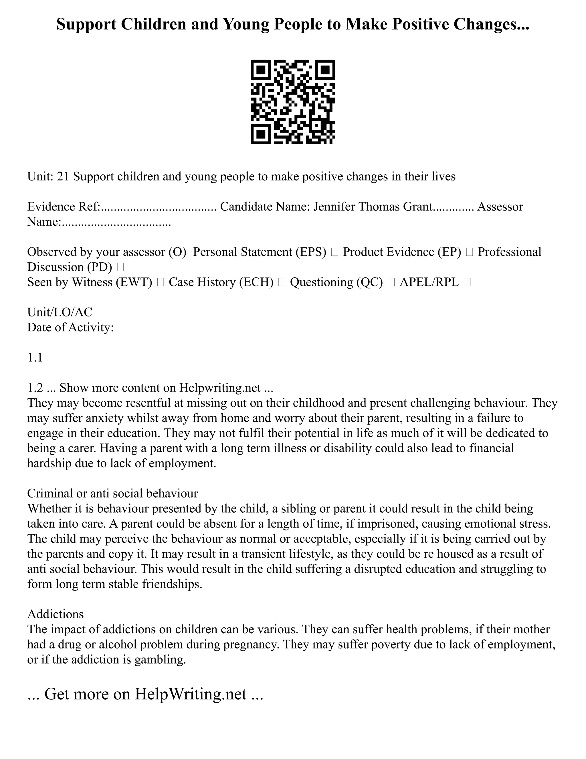 Support Children and Young People to Make Positive Changes...
Unit: 21 Support children and young people to make positive changes in their lives
Evidence Ref:.................................... Candidate Name: Jennifer Thomas Grant............. Assessor
Name:..................................
Observed by your assessor (O) ⁭Personal Statement (EPS)  Product Evidence (EP)  Professional
Discussion (PD) 
Seen by Witness (EWT)  Case History (ECH)  Questioning (QC)  APEL/RPL 
Unit/LO/AC
Date of Activity:
1.1
1.2 ... Show more content on Helpwriting.net ...
They may become resentful at missing out on their childhood and present challenging behaviour. They
may suffer anxiety whilst away from home and worry about their parent, resulting in a failure to
engage in their education. They may not fulfil their potential in life as much of it will be dedicated to
being a carer. Having a parent with a long term illness or disability could also lead to financial
hardship due to lack of employment.
Criminal or anti social behaviour
Whether it is behaviour presented by the child, a sibling or parent it could result in the child being
taken into care. A parent could be absent for a length of time, if imprisoned, causing emotional stress.
The child may perceive the behaviour as normal or acceptable, especially if it is being carried out by
the parents and copy it. It may result in a transient lifestyle, as they could be re housed as a result of
anti social behaviour. This would result in the child suffering a disrupted education and struggling to
form long term stable friendships.
Addictions
The impact of addictions on children can be various. They can suffer health problems, if their mother
had a drug or alcohol problem during pregnancy. They may suffer poverty due to lack of employment,
or if the addiction is gambling.
... Get more on HelpWriting.net ...
 