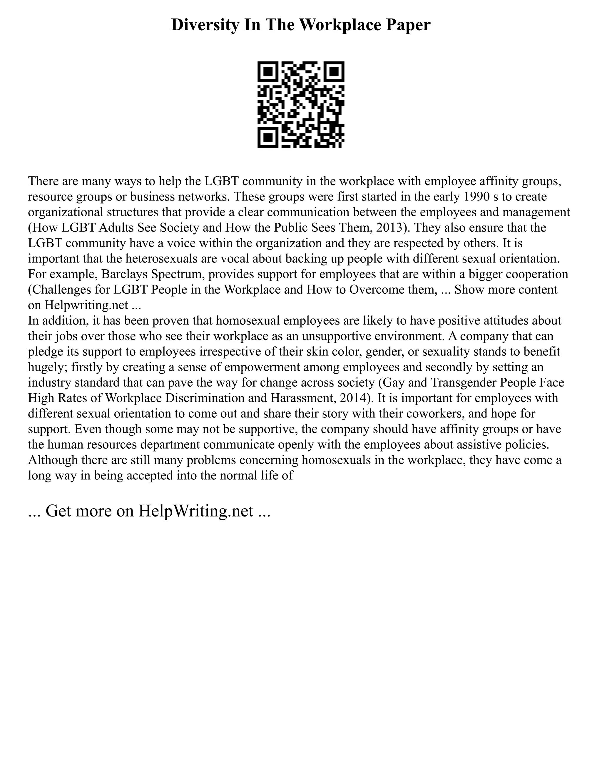 Diversity In The Workplace Paper
There are many ways to help the LGBT community in the workplace with employee affinity groups,
resource groups or business networks. These groups were first started in the early 1990 s to create
organizational structures that provide a clear communication between the employees and management
(How LGBT Adults See Society and How the Public Sees Them, 2013). They also ensure that the
LGBT community have a voice within the organization and they are respected by others. It is
important that the heterosexuals are vocal about backing up people with different sexual orientation.
For example, Barclays Spectrum, provides support for employees that are within a bigger cooperation
(Challenges for LGBT People in the Workplace and How to Overcome them, ... Show more content
on Helpwriting.net ...
In addition, it has been proven that homosexual employees are likely to have positive attitudes about
their jobs over those who see their workplace as an unsupportive environment. A company that can
pledge its support to employees irrespective of their skin color, gender, or sexuality stands to benefit
hugely; firstly by creating a sense of empowerment among employees and secondly by setting an
industry standard that can pave the way for change across society (Gay and Transgender People Face
High Rates of Workplace Discrimination and Harassment, 2014). It is important for employees with
different sexual orientation to come out and share their story with their coworkers, and hope for
support. Even though some may not be supportive, the company should have affinity groups or have
the human resources department communicate openly with the employees about assistive policies.
Although there are still many problems concerning homosexuals in the workplace, they have come a
long way in being accepted into the normal life of
... Get more on HelpWriting.net ...
 