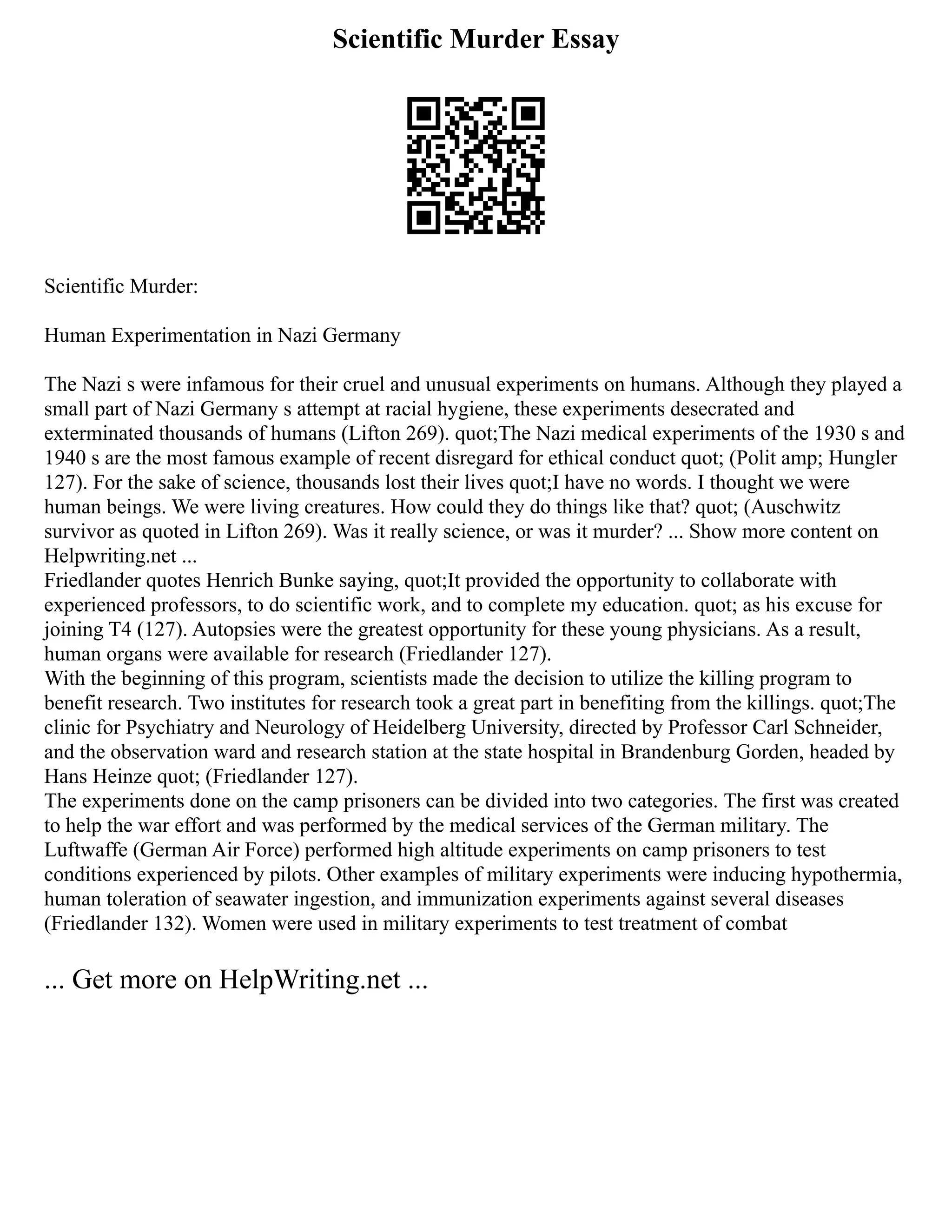 Scientific Murder Essay
Scientific Murder:
Human Experimentation in Nazi Germany
The Nazi s were infamous for their cruel and unusual experiments on humans. Although they played a
small part of Nazi Germany s attempt at racial hygiene, these experiments desecrated and
exterminated thousands of humans (Lifton 269). quot;The Nazi medical experiments of the 1930 s and
1940 s are the most famous example of recent disregard for ethical conduct quot; (Polit amp; Hungler
127). For the sake of science, thousands lost their lives quot;I have no words. I thought we were
human beings. We were living creatures. How could they do things like that? quot; (Auschwitz
survivor as quoted in Lifton 269). Was it really science, or was it murder? ... Show more content on
Helpwriting.net ...
Friedlander quotes Henrich Bunke saying, quot;It provided the opportunity to collaborate with
experienced professors, to do scientific work, and to complete my education. quot; as his excuse for
joining T4 (127). Autopsies were the greatest opportunity for these young physicians. As a result,
human organs were available for research (Friedlander 127).
With the beginning of this program, scientists made the decision to utilize the killing program to
benefit research. Two institutes for research took a great part in benefiting from the killings. quot;The
clinic for Psychiatry and Neurology of Heidelberg University, directed by Professor Carl Schneider,
and the observation ward and research station at the state hospital in Brandenburg Gorden, headed by
Hans Heinze quot; (Friedlander 127).
The experiments done on the camp prisoners can be divided into two categories. The first was created
to help the war effort and was performed by the medical services of the German military. The
Luftwaffe (German Air Force) performed high altitude experiments on camp prisoners to test
conditions experienced by pilots. Other examples of military experiments were inducing hypothermia,
human toleration of seawater ingestion, and immunization experiments against several diseases
(Friedlander 132). Women were used in military experiments to test treatment of combat
... Get more on HelpWriting.net ...
 