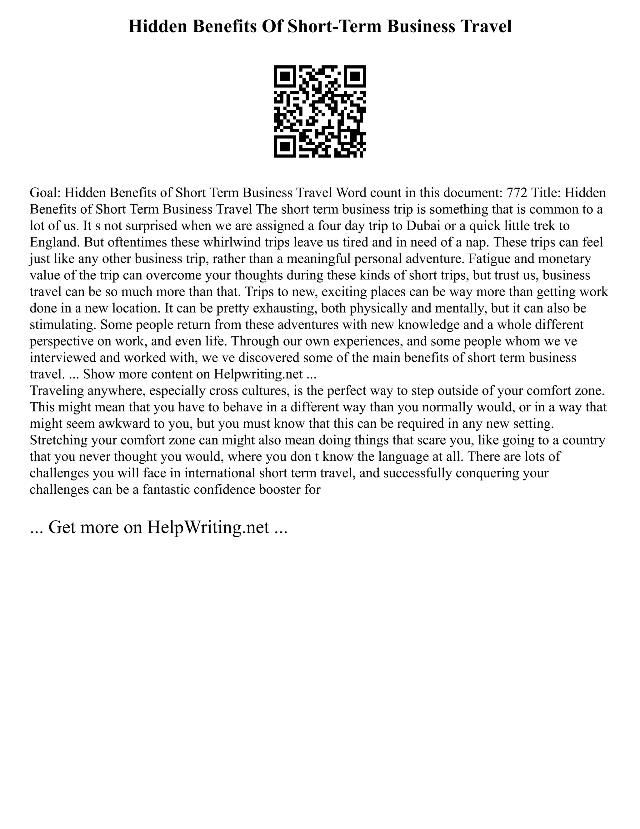 Hidden Benefits Of Short-Term Business Travel
Goal: Hidden Benefits of Short Term Business Travel Word count in this document: 772 Title: Hidden
Benefits of Short Term Business Travel The short term business trip is something that is common to a
lot of us. It s not surprised when we are assigned a four day trip to Dubai or a quick little trek to
England. But oftentimes these whirlwind trips leave us tired and in need of a nap. These trips can feel
just like any other business trip, rather than a meaningful personal adventure. Fatigue and monetary
value of the trip can overcome your thoughts during these kinds of short trips, but trust us, business
travel can be so much more than that. Trips to new, exciting places can be way more than getting work
done in a new location. It can be pretty exhausting, both physically and mentally, but it can also be
stimulating. Some people return from these adventures with new knowledge and a whole different
perspective on work, and even life. Through our own experiences, and some people whom we ve
interviewed and worked with, we ve discovered some of the main benefits of short term business
travel. ... Show more content on Helpwriting.net ...
Traveling anywhere, especially cross cultures, is the perfect way to step outside of your comfort zone.
This might mean that you have to behave in a different way than you normally would, or in a way that
might seem awkward to you, but you must know that this can be required in any new setting.
Stretching your comfort zone can might also mean doing things that scare you, like going to a country
that you never thought you would, where you don t know the language at all. There are lots of
challenges you will face in international short term travel, and successfully conquering your
challenges can be a fantastic confidence booster for
... Get more on HelpWriting.net ...
 