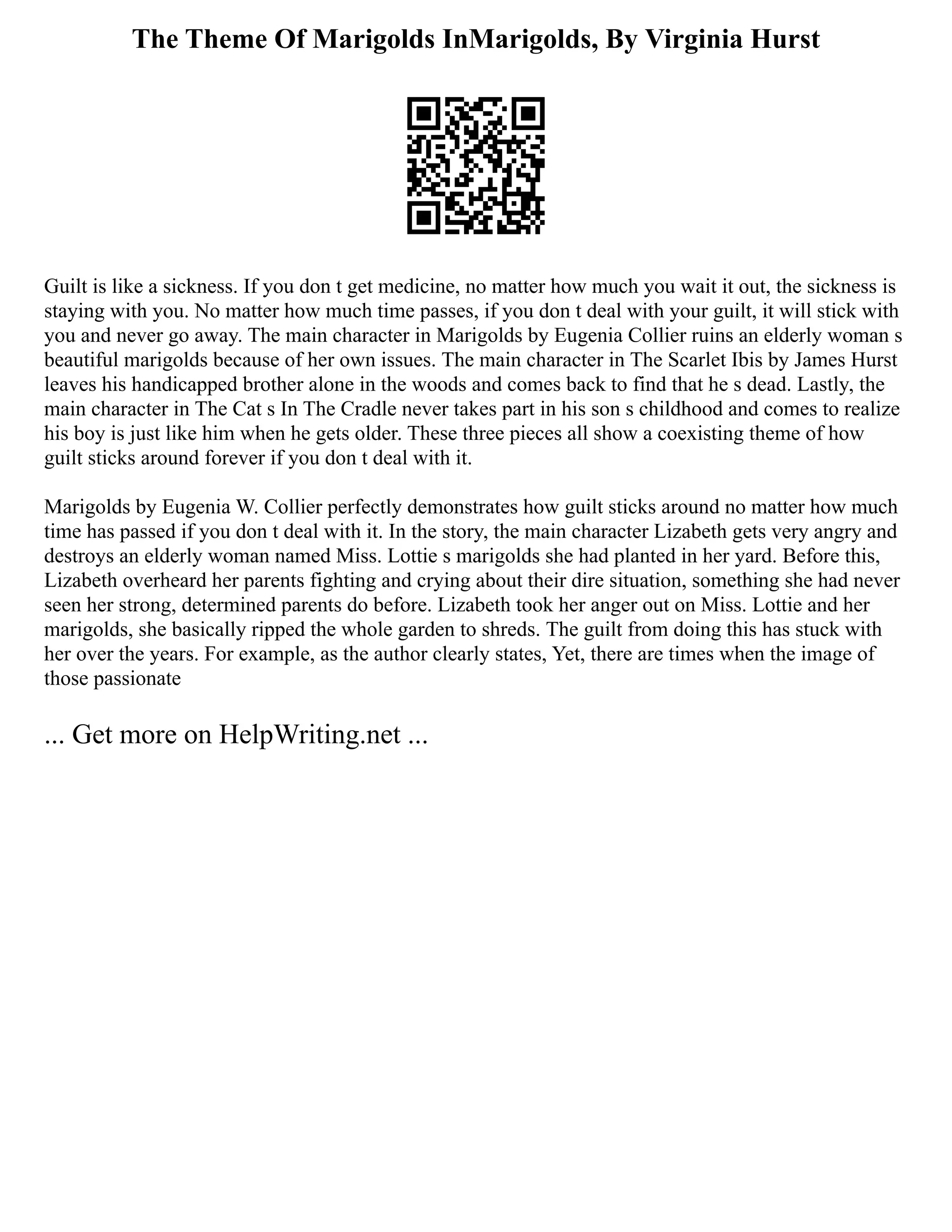 The Theme Of Marigolds InMarigolds, By Virginia Hurst
Guilt is like a sickness. If you don t get medicine, no matter how much you wait it out, the sickness is
staying with you. No matter how much time passes, if you don t deal with your guilt, it will stick with
you and never go away. The main character in Marigolds by Eugenia Collier ruins an elderly woman s
beautiful marigolds because of her own issues. The main character in The Scarlet Ibis by James Hurst
leaves his handicapped brother alone in the woods and comes back to find that he s dead. Lastly, the
main character in The Cat s In The Cradle never takes part in his son s childhood and comes to realize
his boy is just like him when he gets older. These three pieces all show a coexisting theme of how
guilt sticks around forever if you don t deal with it.
Marigolds by Eugenia W. Collier perfectly demonstrates how guilt sticks around no matter how much
time has passed if you don t deal with it. In the story, the main character Lizabeth gets very angry and
destroys an elderly woman named Miss. Lottie s marigolds she had planted in her yard. Before this,
Lizabeth overheard her parents fighting and crying about their dire situation, something she had never
seen her strong, determined parents do before. Lizabeth took her anger out on Miss. Lottie and her
marigolds, she basically ripped the whole garden to shreds. The guilt from doing this has stuck with
her over the years. For example, as the author clearly states, Yet, there are times when the image of
those passionate
... Get more on HelpWriting.net ...
 
