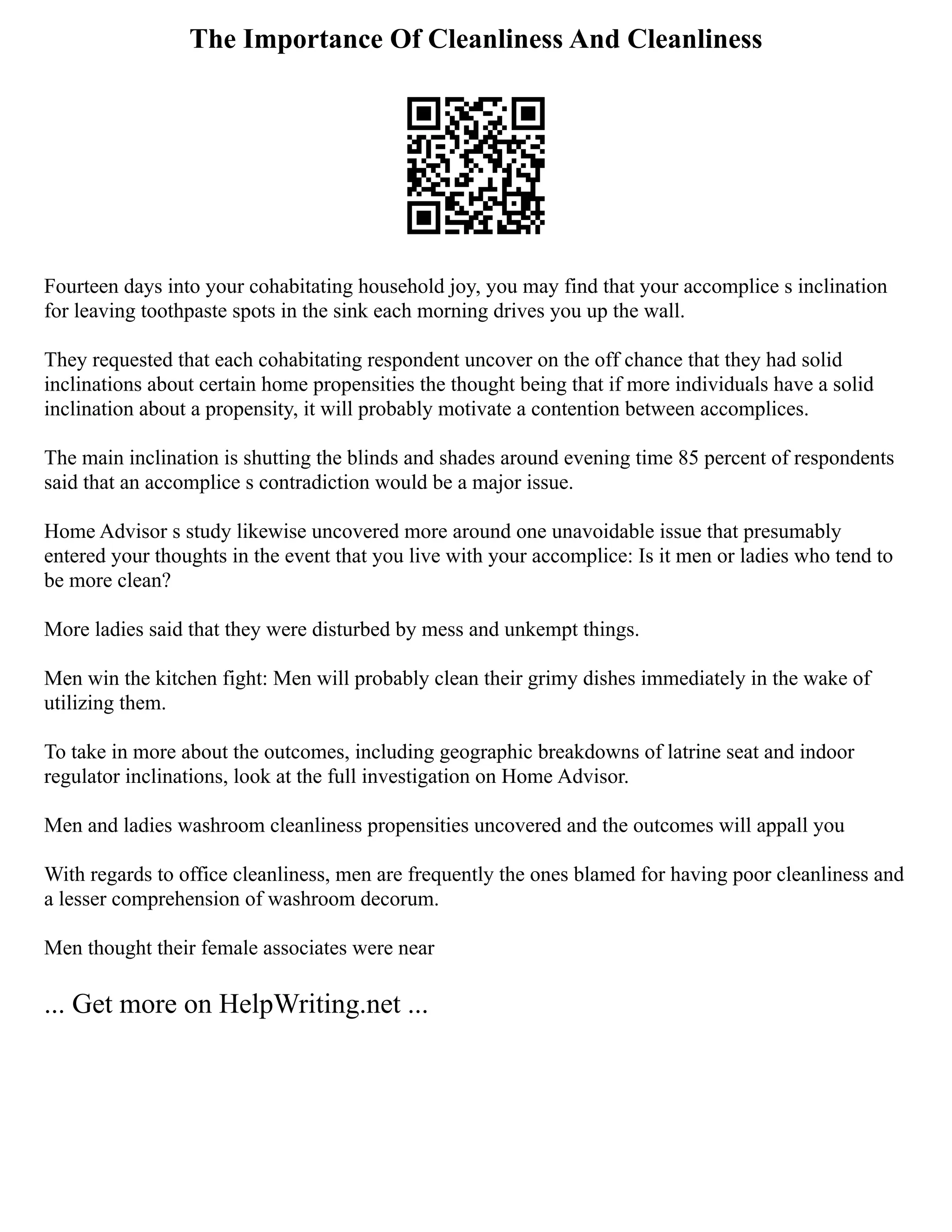 The Importance Of Cleanliness And Cleanliness
Fourteen days into your cohabitating household joy, you may find that your accomplice s inclination
for leaving toothpaste spots in the sink each morning drives you up the wall.
They requested that each cohabitating respondent uncover on the off chance that they had solid
inclinations about certain home propensities the thought being that if more individuals have a solid
inclination about a propensity, it will probably motivate a contention between accomplices.
The main inclination is shutting the blinds and shades around evening time 85 percent of respondents
said that an accomplice s contradiction would be a major issue.
Home Advisor s study likewise uncovered more around one unavoidable issue that presumably
entered your thoughts in the event that you live with your accomplice: Is it men or ladies who tend to
be more clean?
More ladies said that they were disturbed by mess and unkempt things.
Men win the kitchen fight: Men will probably clean their grimy dishes immediately in the wake of
utilizing them.
To take in more about the outcomes, including geographic breakdowns of latrine seat and indoor
regulator inclinations, look at the full investigation on Home Advisor.
Men and ladies washroom cleanliness propensities uncovered and the outcomes will appall you
With regards to office cleanliness, men are frequently the ones blamed for having poor cleanliness and
a lesser comprehension of washroom decorum.
Men thought their female associates were near
... Get more on HelpWriting.net ...
 