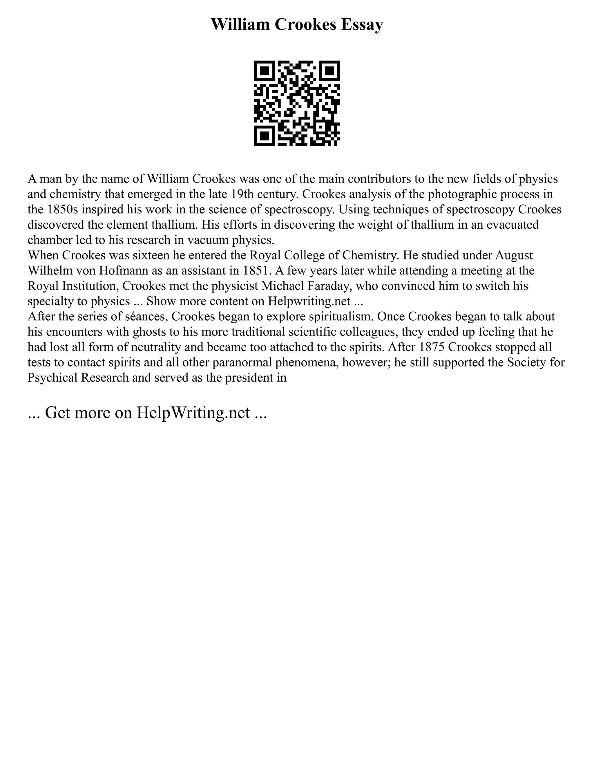 William Crookes Essay
A man by the name of William Crookes was one of the main contributors to the new fields of physics
and chemistry that emerged in the late 19th century. Crookes analysis of the photographic process in
the 1850s inspired his work in the science of spectroscopy. Using techniques of spectroscopy Crookes
discovered the element thallium. His efforts in discovering the weight of thallium in an evacuated
chamber led to his research in vacuum physics.
When Crookes was sixteen he entered the Royal College of Chemistry. He studied under August
Wilhelm von Hofmann as an assistant in 1851. A few years later while attending a meeting at the
Royal Institution, Crookes met the physicist Michael Faraday, who convinced him to switch his
specialty to physics ... Show more content on Helpwriting.net ...
After the series of séances, Crookes began to explore spiritualism. Once Crookes began to talk about
his encounters with ghosts to his more traditional scientific colleagues, they ended up feeling that he
had lost all form of neutrality and became too attached to the spirits. After 1875 Crookes stopped all
tests to contact spirits and all other paranormal phenomena, however; he still supported the Society for
Psychical Research and served as the president in
... Get more on HelpWriting.net ...
 