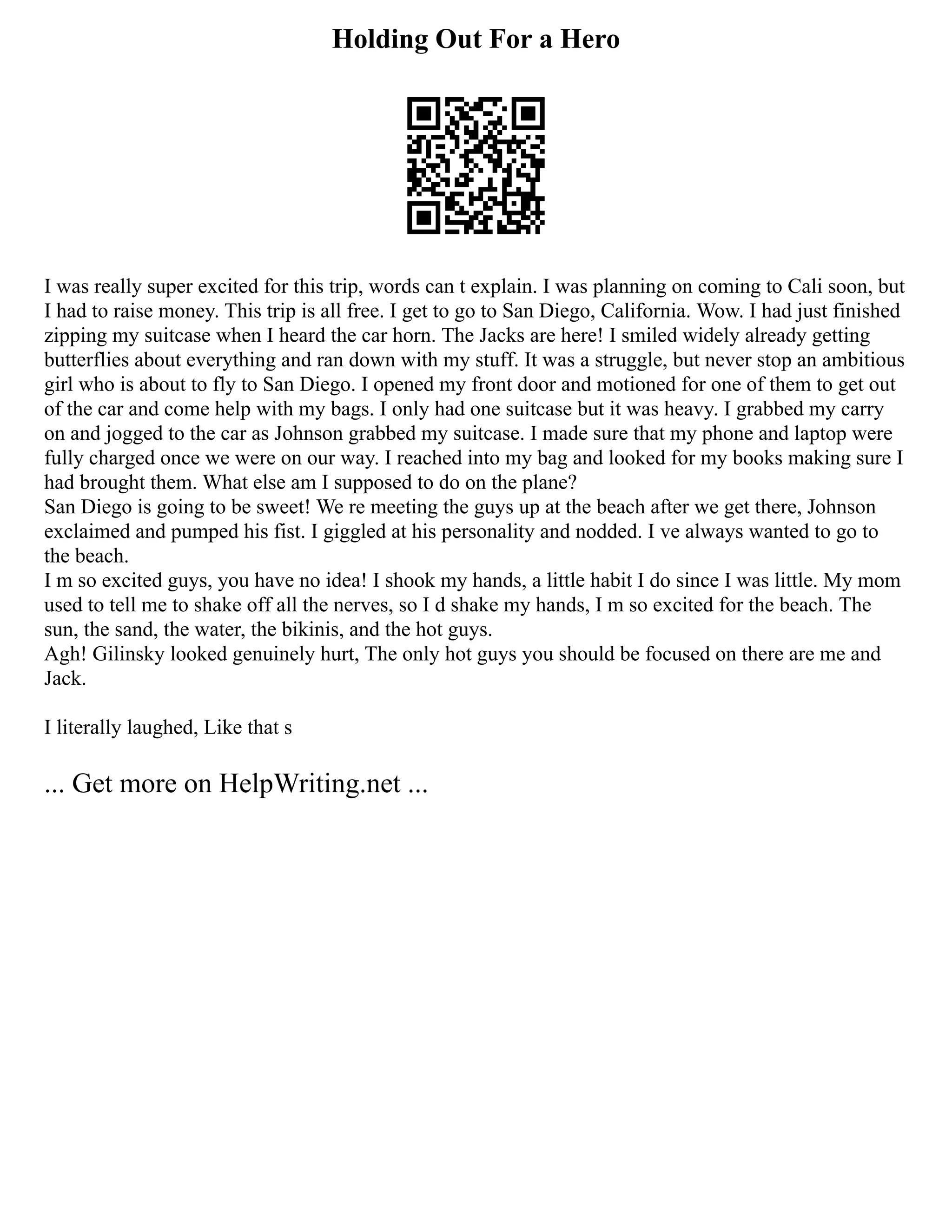 Holding Out For a Hero
I was really super excited for this trip, words can t explain. I was planning on coming to Cali soon, but
I had to raise money. This trip is all free. I get to go to San Diego, California. Wow. I had just finished
zipping my suitcase when I heard the car horn. The Jacks are here! I smiled widely already getting
butterflies about everything and ran down with my stuff. It was a struggle, but never stop an ambitious
girl who is about to fly to San Diego. I opened my front door and motioned for one of them to get out
of the car and come help with my bags. I only had one suitcase but it was heavy. I grabbed my carry
on and jogged to the car as Johnson grabbed my suitcase. I made sure that my phone and laptop were
fully charged once we were on our way. I reached into my bag and looked for my books making sure I
had brought them. What else am I supposed to do on the plane?
San Diego is going to be sweet! We re meeting the guys up at the beach after we get there, Johnson
exclaimed and pumped his fist. I giggled at his personality and nodded. I ve always wanted to go to
the beach.
I m so excited guys, you have no idea! I shook my hands, a little habit I do since I was little. My mom
used to tell me to shake off all the nerves, so I d shake my hands, I m so excited for the beach. The
sun, the sand, the water, the bikinis, and the hot guys.
Agh! Gilinsky looked genuinely hurt, The only hot guys you should be focused on there are me and
Jack.
I literally laughed, Like that s
... Get more on HelpWriting.net ...
 