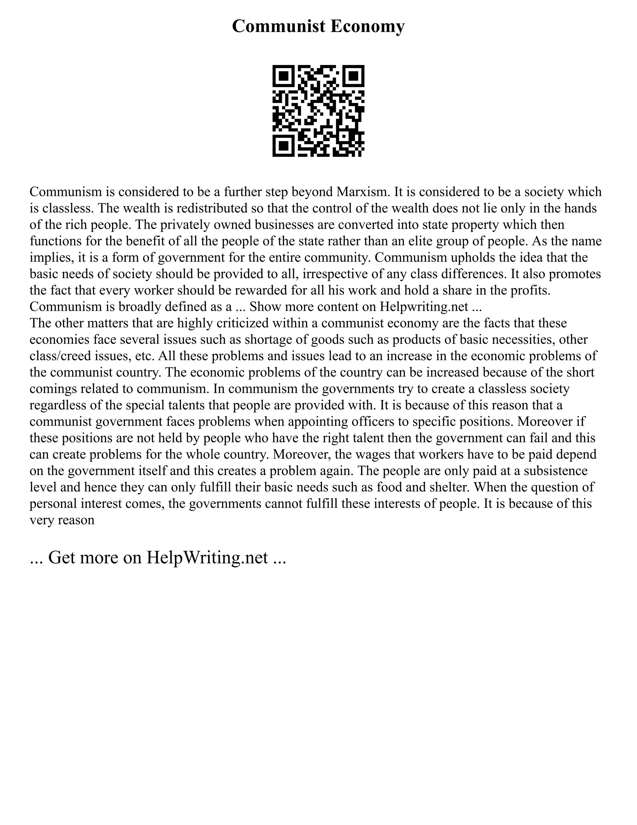 Communist Economy
Communism is considered to be a further step beyond Marxism. It is considered to be a society which
is classless. The wealth is redistributed so that the control of the wealth does not lie only in the hands
of the rich people. The privately owned businesses are converted into state property which then
functions for the benefit of all the people of the state rather than an elite group of people. As the name
implies, it is a form of government for the entire community. Communism upholds the idea that the
basic needs of society should be provided to all, irrespective of any class differences. It also promotes
the fact that every worker should be rewarded for all his work and hold a share in the profits.
Communism is broadly defined as a ... Show more content on Helpwriting.net ...
The other matters that are highly criticized within a communist economy are the facts that these
economies face several issues such as shortage of goods such as products of basic necessities, other
class/creed issues, etc. All these problems and issues lead to an increase in the economic problems of
the communist country. The economic problems of the country can be increased because of the short
comings related to communism. In communism the governments try to create a classless society
regardless of the special talents that people are provided with. It is because of this reason that a
communist government faces problems when appointing officers to specific positions. Moreover if
these positions are not held by people who have the right talent then the government can fail and this
can create problems for the whole country. Moreover, the wages that workers have to be paid depend
on the government itself and this creates a problem again. The people are only paid at a subsistence
level and hence they can only fulfill their basic needs such as food and shelter. When the question of
personal interest comes, the governments cannot fulfill these interests of people. It is because of this
very reason
... Get more on HelpWriting.net ...
 