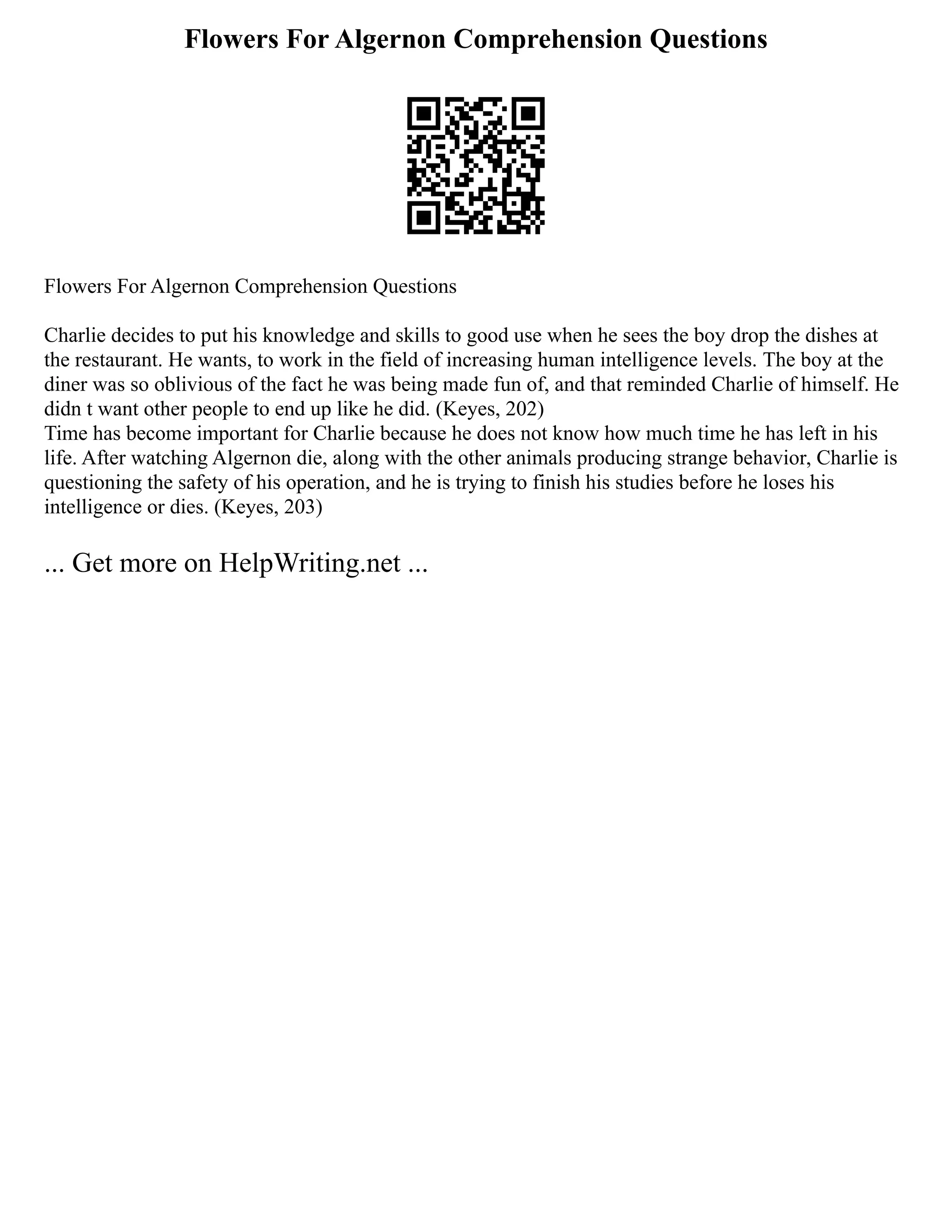 Flowers For Algernon Comprehension Questions
Flowers For Algernon Comprehension Questions
Charlie decides to put his knowledge and skills to good use when he sees the boy drop the dishes at
the restaurant. He wants, to work in the field of increasing human intelligence levels. The boy at the
diner was so oblivious of the fact he was being made fun of, and that reminded Charlie of himself. He
didn t want other people to end up like he did. (Keyes, 202)
Time has become important for Charlie because he does not know how much time he has left in his
life. After watching Algernon die, along with the other animals producing strange behavior, Charlie is
questioning the safety of his operation, and he is trying to finish his studies before he loses his
intelligence or dies. (Keyes, 203)
... Get more on HelpWriting.net ...
 