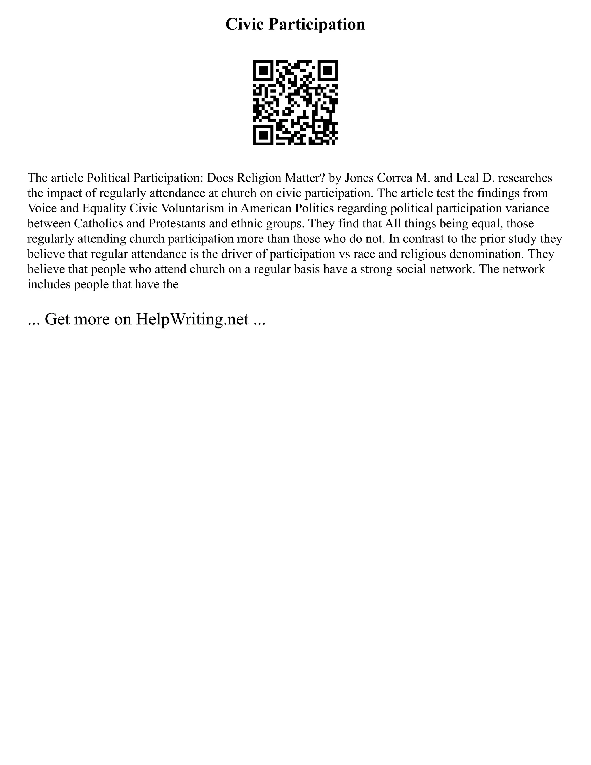 Civic Participation
The article Political Participation: Does Religion Matter? by Jones Correa M. and Leal D. researches
the impact of regularly attendance at church on civic participation. The article test the findings from
Voice and Equality Civic Voluntarism in American Politics regarding political participation variance
between Catholics and Protestants and ethnic groups. They find that All things being equal, those
regularly attending church participation more than those who do not. In contrast to the prior study they
believe that regular attendance is the driver of participation vs race and religious denomination. They
believe that people who attend church on a regular basis have a strong social network. The network
includes people that have the
... Get more on HelpWriting.net ...
 