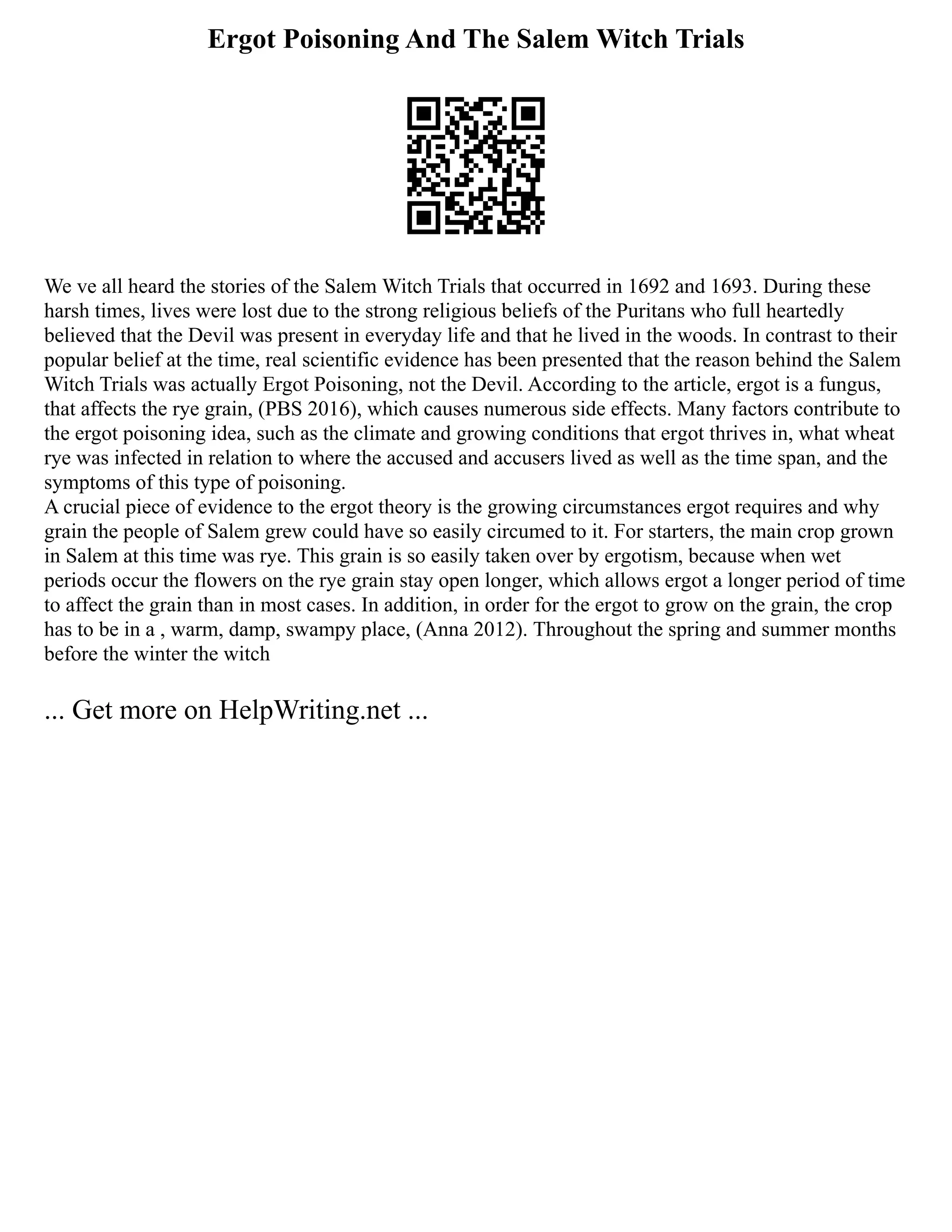 Ergot Poisoning And The Salem Witch Trials
We ve all heard the stories of the Salem Witch Trials that occurred in 1692 and 1693. During these
harsh times, lives were lost due to the strong religious beliefs of the Puritans who full heartedly
believed that the Devil was present in everyday life and that he lived in the woods. In contrast to their
popular belief at the time, real scientific evidence has been presented that the reason behind the Salem
Witch Trials was actually Ergot Poisoning, not the Devil. According to the article, ergot is a fungus,
that affects the rye grain, (PBS 2016), which causes numerous side effects. Many factors contribute to
the ergot poisoning idea, such as the climate and growing conditions that ergot thrives in, what wheat
rye was infected in relation to where the accused and accusers lived as well as the time span, and the
symptoms of this type of poisoning.
A crucial piece of evidence to the ergot theory is the growing circumstances ergot requires and why
grain the people of Salem grew could have so easily circumed to it. For starters, the main crop grown
in Salem at this time was rye. This grain is so easily taken over by ergotism, because when wet
periods occur the flowers on the rye grain stay open longer, which allows ergot a longer period of time
to affect the grain than in most cases. In addition, in order for the ergot to grow on the grain, the crop
has to be in a , warm, damp, swampy place, (Anna 2012). Throughout the spring and summer months
before the winter the witch
... Get more on HelpWriting.net ...
 
