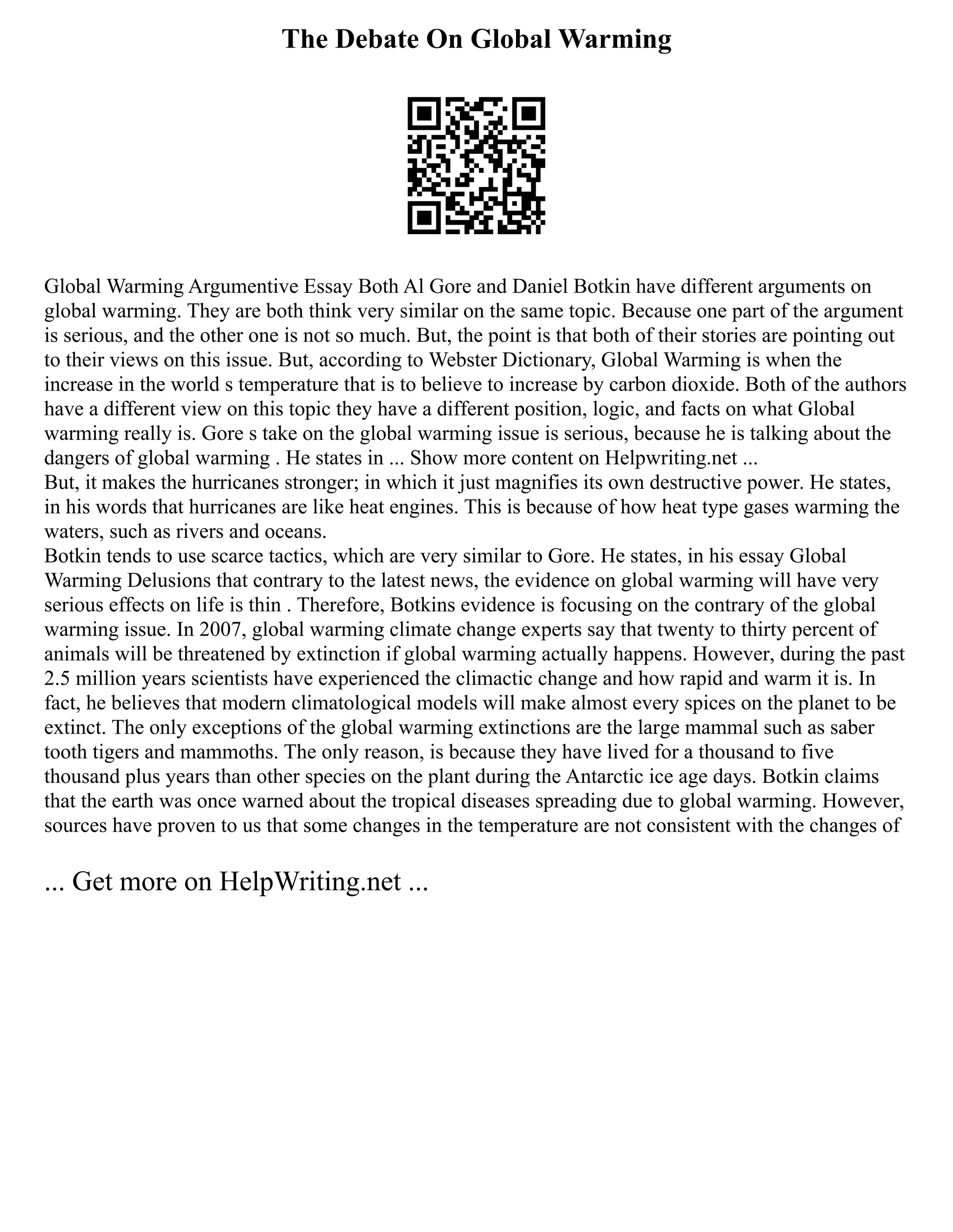 The Debate On Global Warming
Global Warming Argumentive Essay Both Al Gore and Daniel Botkin have different arguments on
global warming. They are both think very similar on the same topic. Because one part of the argument
is serious, and the other one is not so much. But, the point is that both of their stories are pointing out
to their views on this issue. But, according to Webster Dictionary, Global Warming is when the
increase in the world s temperature that is to believe to increase by carbon dioxide. Both of the authors
have a different view on this topic they have a different position, logic, and facts on what Global
warming really is. Gore s take on the global warming issue is serious, because he is talking about the
dangers of global warming . He states in ... Show more content on Helpwriting.net ...
But, it makes the hurricanes stronger; in which it just magnifies its own destructive power. He states,
in his words that hurricanes are like heat engines. This is because of how heat type gases warming the
waters, such as rivers and oceans.
Botkin tends to use scarce tactics, which are very similar to Gore. He states, in his essay Global
Warming Delusions that contrary to the latest news, the evidence on global warming will have very
serious effects on life is thin . Therefore, Botkins evidence is focusing on the contrary of the global
warming issue. In 2007, global warming climate change experts say that twenty to thirty percent of
animals will be threatened by extinction if global warming actually happens. However, during the past
2.5 million years scientists have experienced the climactic change and how rapid and warm it is. In
fact, he believes that modern climatological models will make almost every spices on the planet to be
extinct. The only exceptions of the global warming extinctions are the large mammal such as saber
tooth tigers and mammoths. The only reason, is because they have lived for a thousand to five
thousand plus years than other species on the plant during the Antarctic ice age days. Botkin claims
that the earth was once warned about the tropical diseases spreading due to global warming. However,
sources have proven to us that some changes in the temperature are not consistent with the changes of
... Get more on HelpWriting.net ...
 