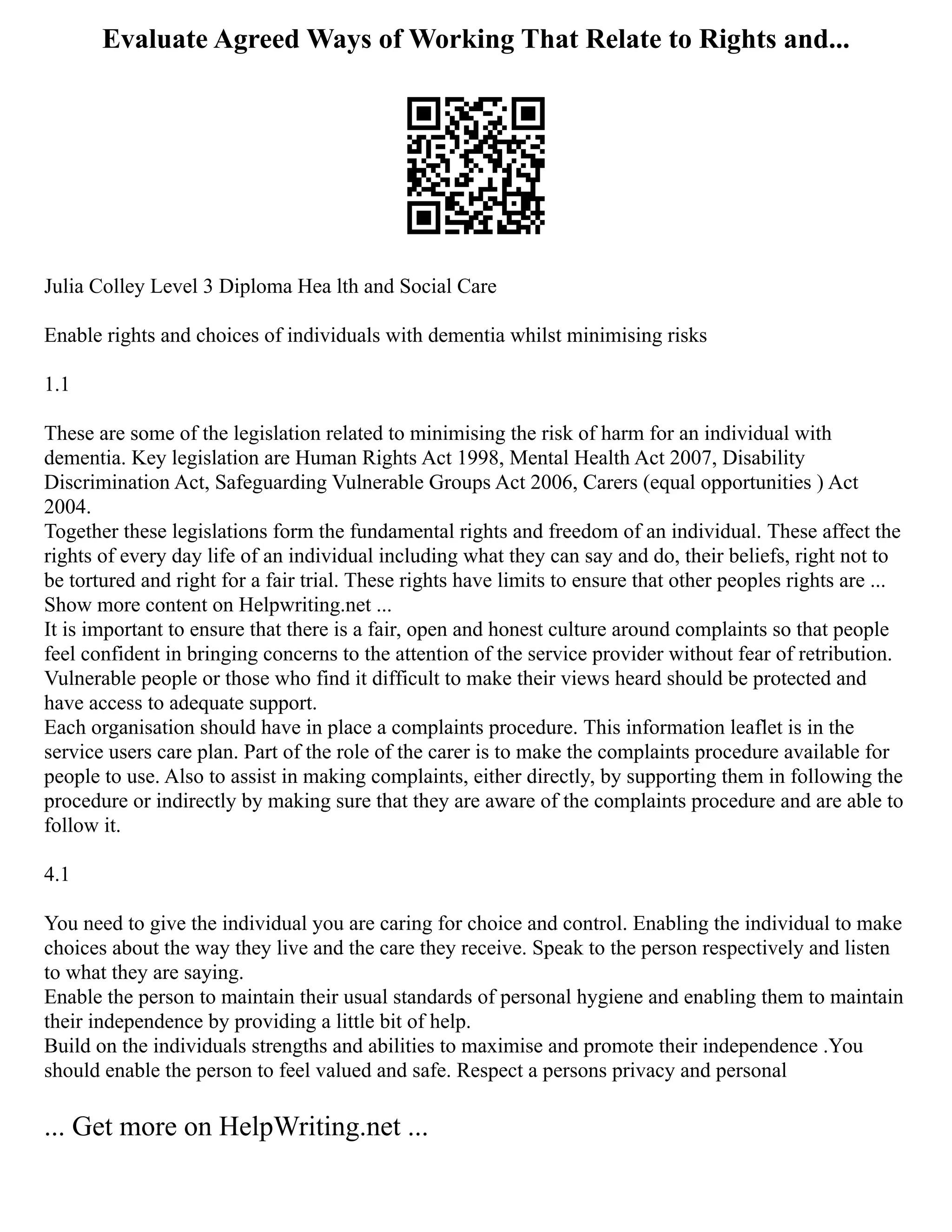 Evaluate Agreed Ways of Working That Relate to Rights and...
Julia Colley Level 3 Diploma Hea lth and Social Care
Enable rights and choices of individuals with dementia whilst minimising risks
1.1
These are some of the legislation related to minimising the risk of harm for an individual with
dementia. Key legislation are Human Rights Act 1998, Mental Health Act 2007, Disability
Discrimination Act, Safeguarding Vulnerable Groups Act 2006, Carers (equal opportunities ) Act
2004.
Together these legislations form the fundamental rights and freedom of an individual. These affect the
rights of every day life of an individual including what they can say and do, their beliefs, right not to
be tortured and right for a fair trial. These rights have limits to ensure that other peoples rights are ...
Show more content on Helpwriting.net ...
It is important to ensure that there is a fair, open and honest culture around complaints so that people
feel confident in bringing concerns to the attention of the service provider without fear of retribution.
Vulnerable people or those who find it difficult to make their views heard should be protected and
have access to adequate support.
Each organisation should have in place a complaints procedure. This information leaflet is in the
service users care plan. Part of the role of the carer is to make the complaints procedure available for
people to use. Also to assist in making complaints, either directly, by supporting them in following the
procedure or indirectly by making sure that they are aware of the complaints procedure and are able to
follow it.
4.1
You need to give the individual you are caring for choice and control. Enabling the individual to make
choices about the way they live and the care they receive. Speak to the person respectively and listen
to what they are saying.
Enable the person to maintain their usual standards of personal hygiene and enabling them to maintain
their independence by providing a little bit of help.
Build on the individuals strengths and abilities to maximise and promote their independence .You
should enable the person to feel valued and safe. Respect a persons privacy and personal
... Get more on HelpWriting.net ...
 