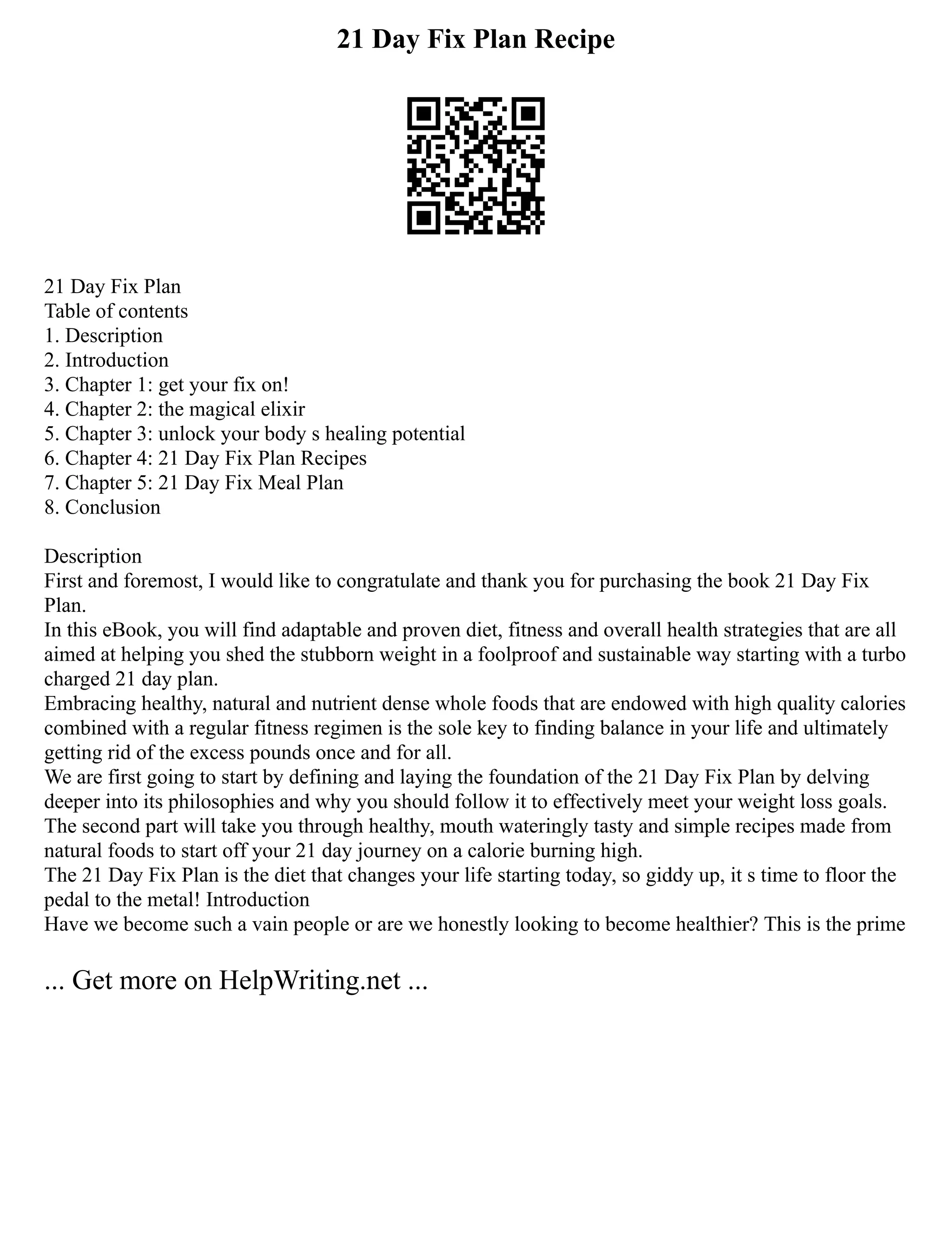 21 Day Fix Plan Recipe
21 Day Fix Plan
Table of contents
1. Description
2. Introduction
3. Chapter 1: get your fix on!
4. Chapter 2: the magical elixir
5. Chapter 3: unlock your body s healing potential
6. Chapter 4: 21 Day Fix Plan Recipes
7. Chapter 5: 21 Day Fix Meal Plan
8. Conclusion
Description
First and foremost, I would like to congratulate and thank you for purchasing the book 21 Day Fix
Plan.
In this eBook, you will find adaptable and proven diet, fitness and overall health strategies that are all
aimed at helping you shed the stubborn weight in a foolproof and sustainable way starting with a turbo
charged 21 day plan.
Embracing healthy, natural and nutrient dense whole foods that are endowed with high quality calories
combined with a regular fitness regimen is the sole key to finding balance in your life and ultimately
getting rid of the excess pounds once and for all.
We are first going to start by defining and laying the foundation of the 21 Day Fix Plan by delving
deeper into its philosophies and why you should follow it to effectively meet your weight loss goals.
The second part will take you through healthy, mouth wateringly tasty and simple recipes made from
natural foods to start off your 21 day journey on a calorie burning high.
The 21 Day Fix Plan is the diet that changes your life starting today, so giddy up, it s time to floor the
pedal to the metal! Introduction
Have we become such a vain people or are we honestly looking to become healthier? This is the prime
... Get more on HelpWriting.net ...
 