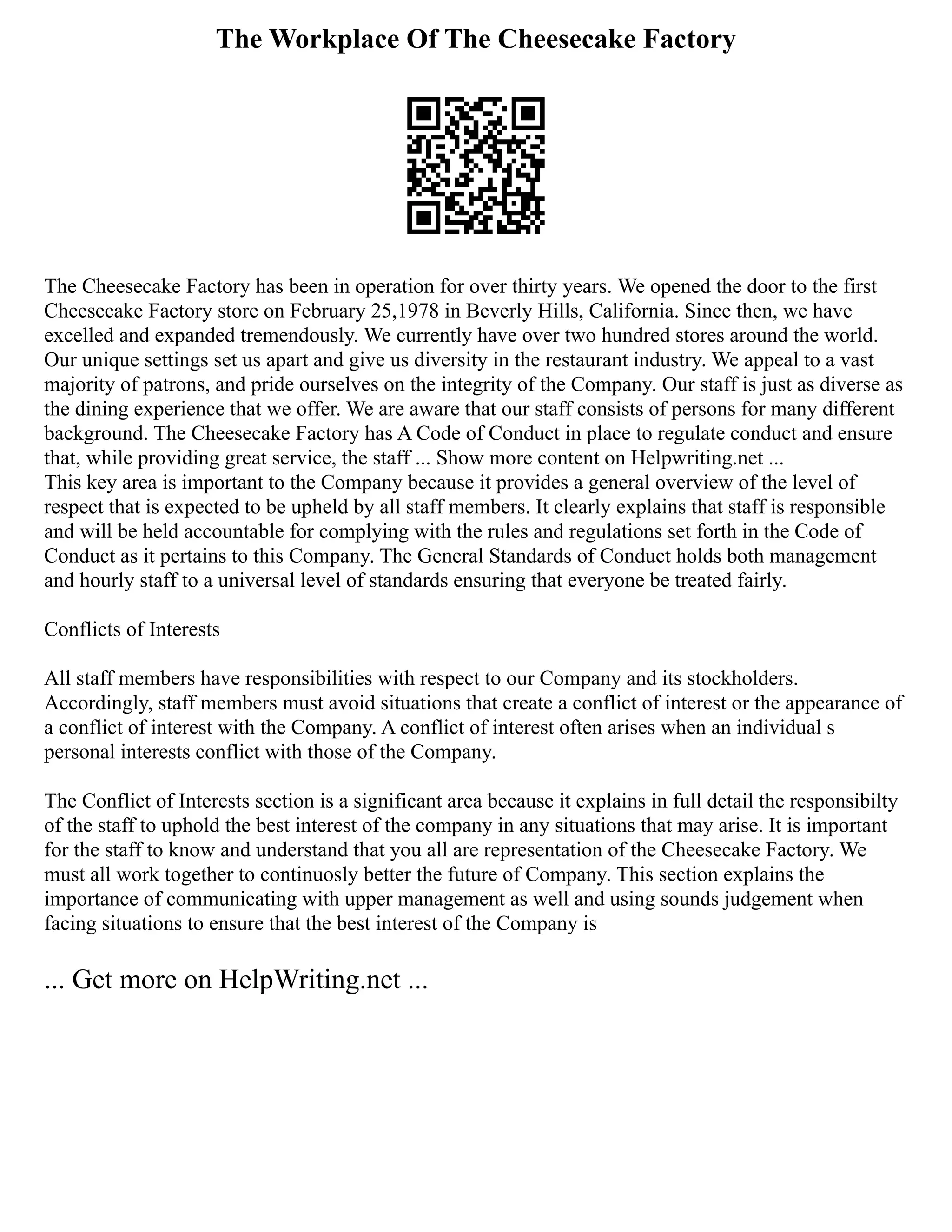 The Workplace Of The Cheesecake Factory
The Cheesecake Factory has been in operation for over thirty years. We opened the door to the first
Cheesecake Factory store on February 25,1978 in Beverly Hills, California. Since then, we have
excelled and expanded tremendously. We currently have over two hundred stores around the world.
Our unique settings set us apart and give us diversity in the restaurant industry. We appeal to a vast
majority of patrons, and pride ourselves on the integrity of the Company. Our staff is just as diverse as
the dining experience that we offer. We are aware that our staff consists of persons for many different
background. The Cheesecake Factory has A Code of Conduct in place to regulate conduct and ensure
that, while providing great service, the staff ... Show more content on Helpwriting.net ...
This key area is important to the Company because it provides a general overview of the level of
respect that is expected to be upheld by all staff members. It clearly explains that staff is responsible
and will be held accountable for complying with the rules and regulations set forth in the Code of
Conduct as it pertains to this Company. The General Standards of Conduct holds both management
and hourly staff to a universal level of standards ensuring that everyone be treated fairly.
Conflicts of Interests
All staff members have responsibilities with respect to our Company and its stockholders.
Accordingly, staff members must avoid situations that create a conflict of interest or the appearance of
a conflict of interest with the Company. A conflict of interest often arises when an individual s
personal interests conflict with those of the Company.
The Conflict of Interests section is a significant area because it explains in full detail the responsibilty
of the staff to uphold the best interest of the company in any situations that may arise. It is important
for the staff to know and understand that you all are representation of the Cheesecake Factory. We
must all work together to continuosly better the future of Company. This section explains the
importance of communicating with upper management as well and using sounds judgement when
facing situations to ensure that the best interest of the Company is
... Get more on HelpWriting.net ...
 