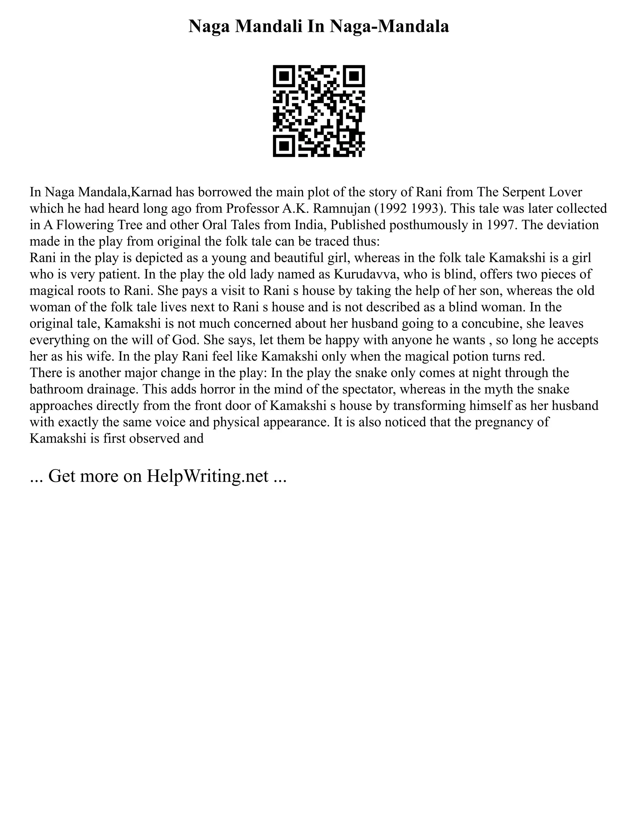 Naga Mandali In Naga-Mandala
In Naga Mandala,Karnad has borrowed the main plot of the story of Rani from The Serpent Lover
which he had heard long ago from Professor A.K. Ramnujan (1992 1993). This tale was later collected
in A Flowering Tree and other Oral Tales from India, Published posthumously in 1997. The deviation
made in the play from original the folk tale can be traced thus:
Rani in the play is depicted as a young and beautiful girl, whereas in the folk tale Kamakshi is a girl
who is very patient. In the play the old lady named as Kurudavva, who is blind, offers two pieces of
magical roots to Rani. She pays a visit to Rani s house by taking the help of her son, whereas the old
woman of the folk tale lives next to Rani s house and is not described as a blind woman. In the
original tale, Kamakshi is not much concerned about her husband going to a concubine, she leaves
everything on the will of God. She says, let them be happy with anyone he wants , so long he accepts
her as his wife. In the play Rani feel like Kamakshi only when the magical potion turns red.
There is another major change in the play: In the play the snake only comes at night through the
bathroom drainage. This adds horror in the mind of the spectator, whereas in the myth the snake
approaches directly from the front door of Kamakshi s house by transforming himself as her husband
with exactly the same voice and physical appearance. It is also noticed that the pregnancy of
Kamakshi is first observed and
... Get more on HelpWriting.net ...
 
