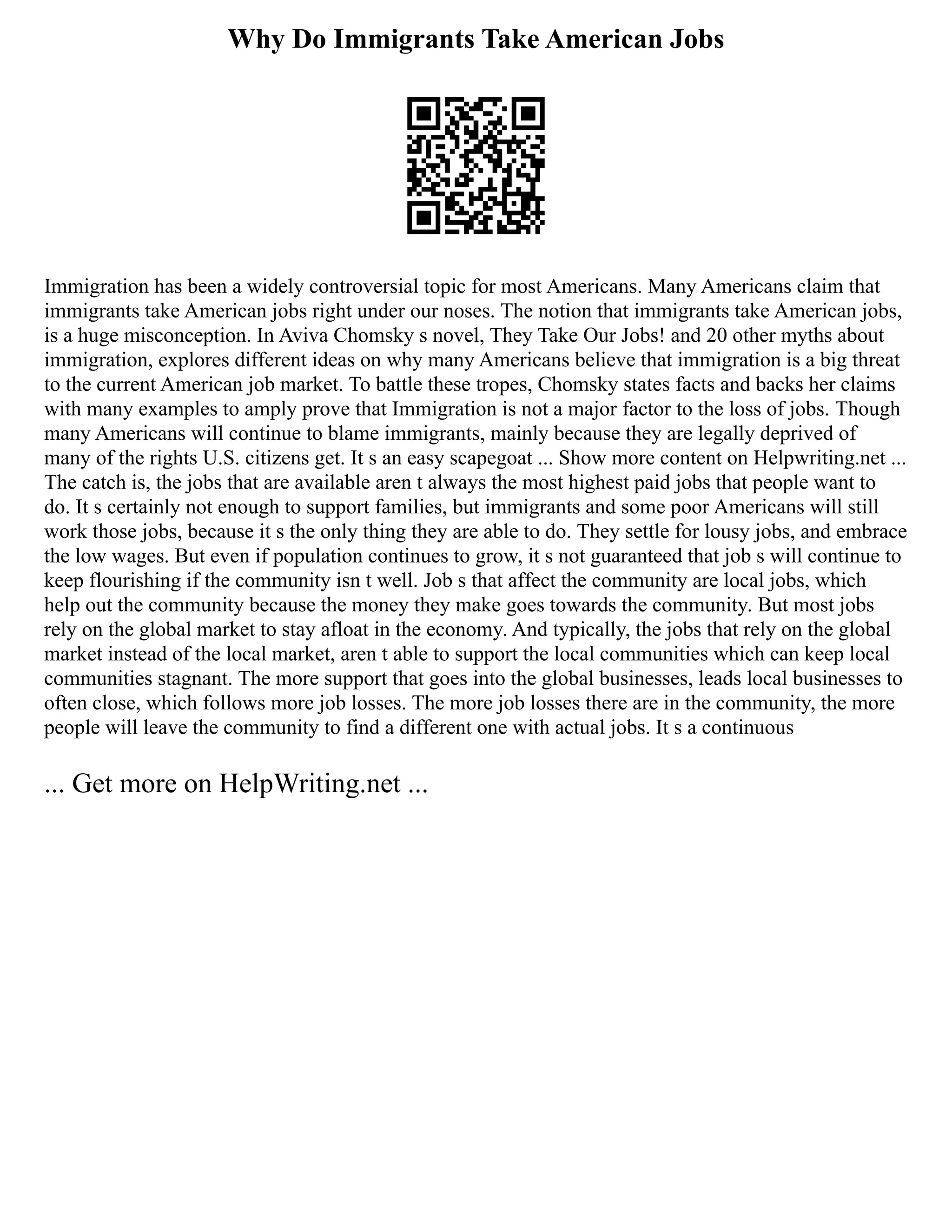 Why Do Immigrants Take American Jobs
Immigration has been a widely controversial topic for most Americans. Many Americans claim that
immigrants take American jobs right under our noses. The notion that immigrants take American jobs,
is a huge misconception. In Aviva Chomsky s novel, They Take Our Jobs! and 20 other myths about
immigration, explores different ideas on why many Americans believe that immigration is a big threat
to the current American job market. To battle these tropes, Chomsky states facts and backs her claims
with many examples to amply prove that Immigration is not a major factor to the loss of jobs. Though
many Americans will continue to blame immigrants, mainly because they are legally deprived of
many of the rights U.S. citizens get. It s an easy scapegoat ... Show more content on Helpwriting.net ...
The catch is, the jobs that are available aren t always the most highest paid jobs that people want to
do. It s certainly not enough to support families, but immigrants and some poor Americans will still
work those jobs, because it s the only thing they are able to do. They settle for lousy jobs, and embrace
the low wages. But even if population continues to grow, it s not guaranteed that job s will continue to
keep flourishing if the community isn t well. Job s that affect the community are local jobs, which
help out the community because the money they make goes towards the community. But most jobs
rely on the global market to stay afloat in the economy. And typically, the jobs that rely on the global
market instead of the local market, aren t able to support the local communities which can keep local
communities stagnant. The more support that goes into the global businesses, leads local businesses to
often close, which follows more job losses. The more job losses there are in the community, the more
people will leave the community to find a different one with actual jobs. It s a continuous
... Get more on HelpWriting.net ...
 