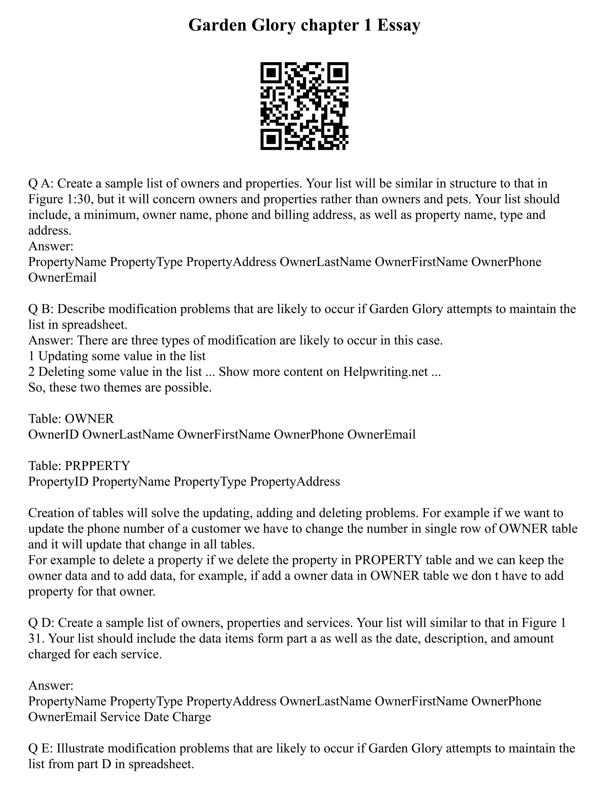 Garden Glory chapter 1 Essay
Q A: Create a sample list of owners and properties. Your list will be similar in structure to that in
Figure 1:30, but it will concern owners and properties rather than owners and pets. Your list should
include, a minimum, owner name, phone and billing address, as well as property name, type and
address.
Answer:
PropertyName PropertyType PropertyAddress OwnerLastName OwnerFirstName OwnerPhone
OwnerEmail
Q B: Describe modification problems that are likely to occur if Garden Glory attempts to maintain the
list in spreadsheet.
Answer: There are three types of modification are likely to occur in this case.
1 Updating some value in the list
2 Deleting some value in the list ... Show more content on Helpwriting.net ...
So, these two themes are possible.
Table: OWNER
OwnerID OwnerLastName OwnerFirstName OwnerPhone OwnerEmail
Table: PRPPERTY
PropertyID PropertyName PropertyType PropertyAddress
Creation of tables will solve the updating, adding and deleting problems. For example if we want to
update the phone number of a customer we have to change the number in single row of OWNER table
and it will update that change in all tables.
For example to delete a property if we delete the property in PROPERTY table and we can keep the
owner data and to add data, for example, if add a owner data in OWNER table we don t have to add
property for that owner.
Q D: Create a sample list of owners, properties and services. Your list will similar to that in Figure 1
31. Your list should include the data items form part a as well as the date, description, and amount
charged for each service.
Answer:
PropertyName PropertyType PropertyAddress OwnerLastName OwnerFirstName OwnerPhone
OwnerEmail Service Date Charge
Q E: Illustrate modification problems that are likely to occur if Garden Glory attempts to maintain the
list from part D in spreadsheet.
 