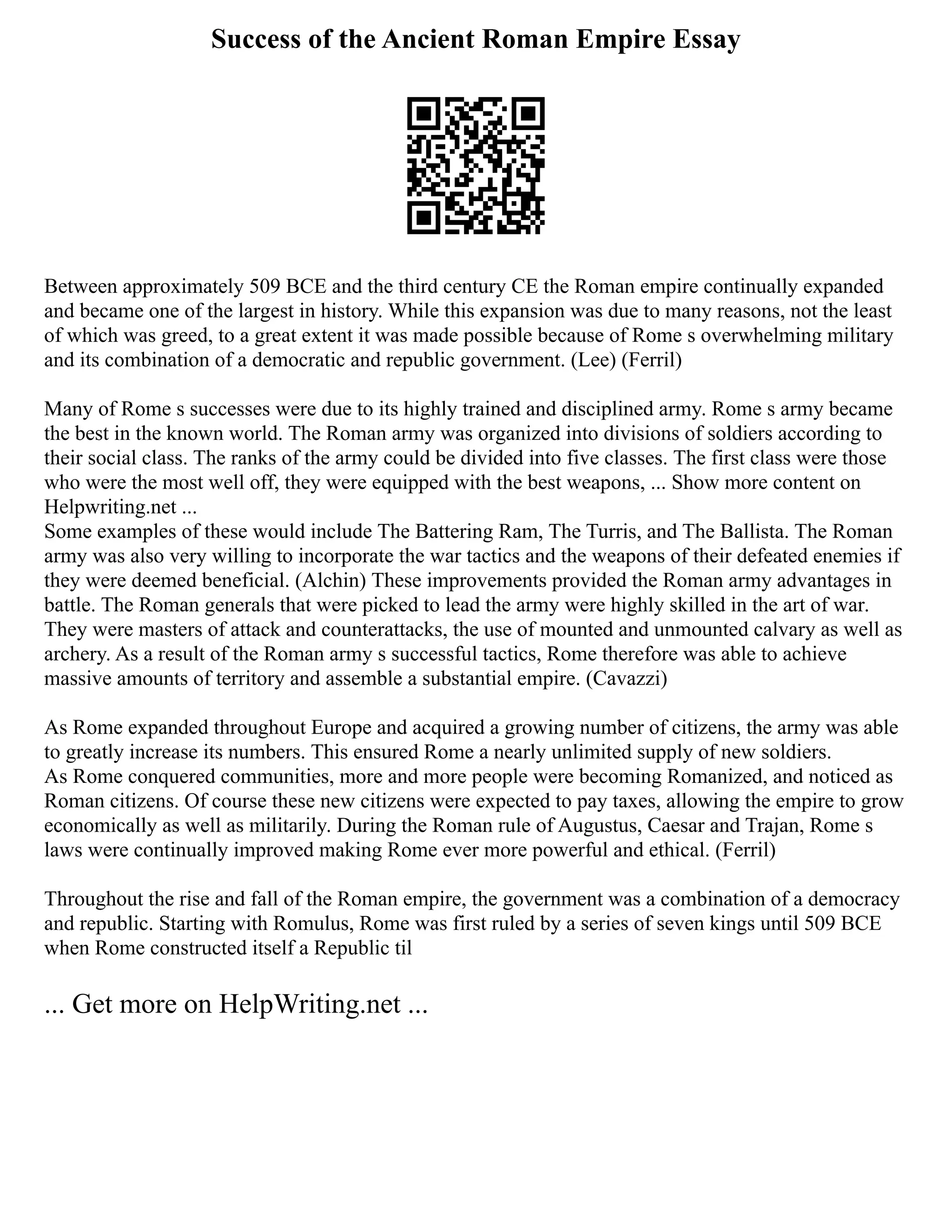 Success of the Ancient Roman Empire Essay
Between approximately 509 BCE and the third century CE the Roman empire continually expanded
and became one of the largest in history. While this expansion was due to many reasons, not the least
of which was greed, to a great extent it was made possible because of Rome s overwhelming military
and its combination of a democratic and republic government. (Lee) (Ferril)
Many of Rome s successes were due to its highly trained and disciplined army. Rome s army became
the best in the known world. The Roman army was organized into divisions of soldiers according to
their social class. The ranks of the army could be divided into five classes. The first class were those
who were the most well off, they were equipped with the best weapons, ... Show more content on
Helpwriting.net ...
Some examples of these would include The Battering Ram, The Turris, and The Ballista. The Roman
army was also very willing to incorporate the war tactics and the weapons of their defeated enemies if
they were deemed beneficial. (Alchin) These improvements provided the Roman army advantages in
battle. The Roman generals that were picked to lead the army were highly skilled in the art of war.
They were masters of attack and counterattacks, the use of mounted and unmounted calvary as well as
archery. As a result of the Roman army s successful tactics, Rome therefore was able to achieve
massive amounts of territory and assemble a substantial empire. (Cavazzi)
As Rome expanded throughout Europe and acquired a growing number of citizens, the army was able
to greatly increase its numbers. This ensured Rome a nearly unlimited supply of new soldiers.
As Rome conquered communities, more and more people were becoming Romanized, and noticed as
Roman citizens. Of course these new citizens were expected to pay taxes, allowing the empire to grow
economically as well as militarily. During the Roman rule of Augustus, Caesar and Trajan, Rome s
laws were continually improved making Rome ever more powerful and ethical. (Ferril)
Throughout the rise and fall of the Roman empire, the government was a combination of a democracy
and republic. Starting with Romulus, Rome was first ruled by a series of seven kings until 509 BCE
when Rome constructed itself a Republic til
... Get more on HelpWriting.net ...
 