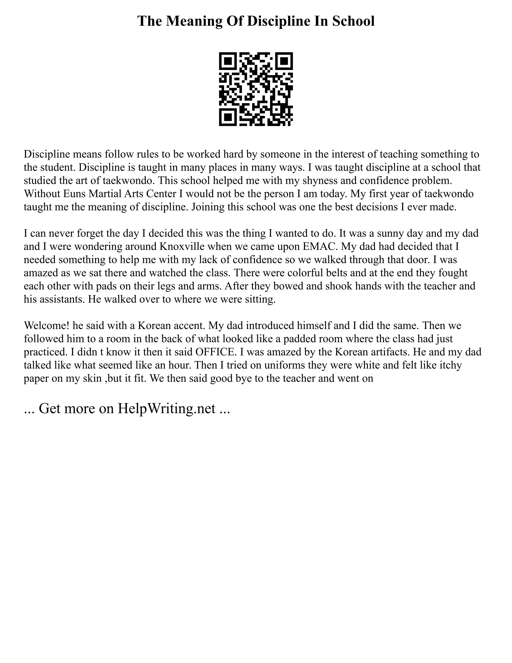 The Meaning Of Discipline In School
Discipline means follow rules to be worked hard by someone in the interest of teaching something to
the student. Discipline is taught in many places in many ways. I was taught discipline at a school that
studied the art of taekwondo. This school helped me with my shyness and confidence problem.
Without Euns Martial Arts Center I would not be the person I am today. My first year of taekwondo
taught me the meaning of discipline. Joining this school was one the best decisions I ever made.
I can never forget the day I decided this was the thing I wanted to do. It was a sunny day and my dad
and I were wondering around Knoxville when we came upon EMAC. My dad had decided that I
needed something to help me with my lack of confidence so we walked through that door. I was
amazed as we sat there and watched the class. There were colorful belts and at the end they fought
each other with pads on their legs and arms. After they bowed and shook hands with the teacher and
his assistants. He walked over to where we were sitting.
Welcome! he said with a Korean accent. My dad introduced himself and I did the same. Then we
followed him to a room in the back of what looked like a padded room where the class had just
practiced. I didn t know it then it said OFFICE. I was amazed by the Korean artifacts. He and my dad
talked like what seemed like an hour. Then I tried on uniforms they were white and felt like itchy
paper on my skin ,but it fit. We then said good bye to the teacher and went on
... Get more on HelpWriting.net ...
 