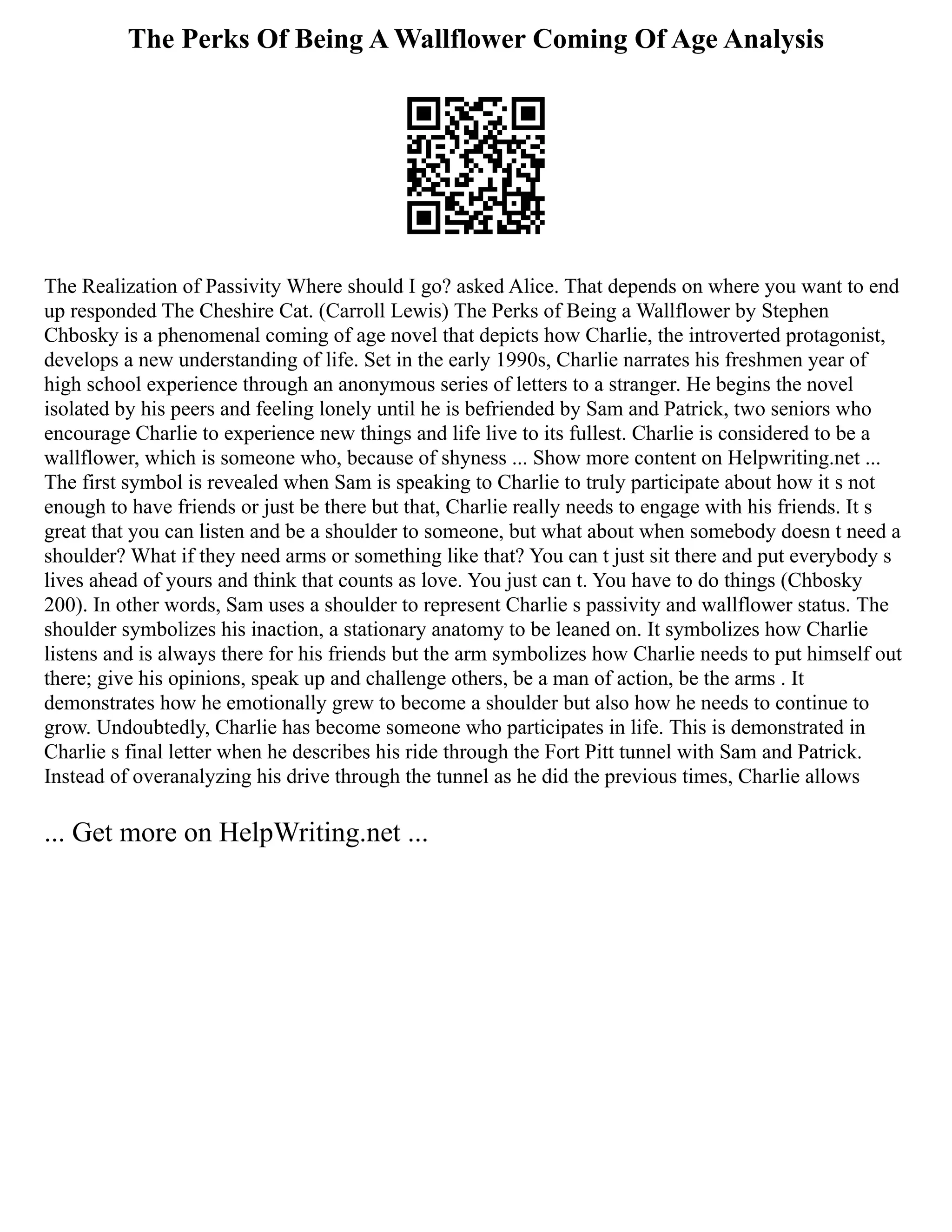 The Perks Of Being A Wallflower Coming Of Age Analysis
The Realization of Passivity Where should I go? asked Alice. That depends on where you want to end
up responded The Cheshire Cat. (Carroll Lewis) The Perks of Being a Wallflower by Stephen
Chbosky is a phenomenal coming of age novel that depicts how Charlie, the introverted protagonist,
develops a new understanding of life. Set in the early 1990s, Charlie narrates his freshmen year of
high school experience through an anonymous series of letters to a stranger. He begins the novel
isolated by his peers and feeling lonely until he is befriended by Sam and Patrick, two seniors who
encourage Charlie to experience new things and life live to its fullest. Charlie is considered to be a
wallflower, which is someone who, because of shyness ... Show more content on Helpwriting.net ...
The first symbol is revealed when Sam is speaking to Charlie to truly participate about how it s not
enough to have friends or just be there but that, Charlie really needs to engage with his friends. It s
great that you can listen and be a shoulder to someone, but what about when somebody doesn t need a
shoulder? What if they need arms or something like that? You can t just sit there and put everybody s
lives ahead of yours and think that counts as love. You just can t. You have to do things (Chbosky
200). In other words, Sam uses a shoulder to represent Charlie s passivity and wallflower status. The
shoulder symbolizes his inaction, a stationary anatomy to be leaned on. It symbolizes how Charlie
listens and is always there for his friends but the arm symbolizes how Charlie needs to put himself out
there; give his opinions, speak up and challenge others, be a man of action, be the arms . It
demonstrates how he emotionally grew to become a shoulder but also how he needs to continue to
grow. Undoubtedly, Charlie has become someone who participates in life. This is demonstrated in
Charlie s final letter when he describes his ride through the Fort Pitt tunnel with Sam and Patrick.
Instead of overanalyzing his drive through the tunnel as he did the previous times, Charlie allows
... Get more on HelpWriting.net ...
 