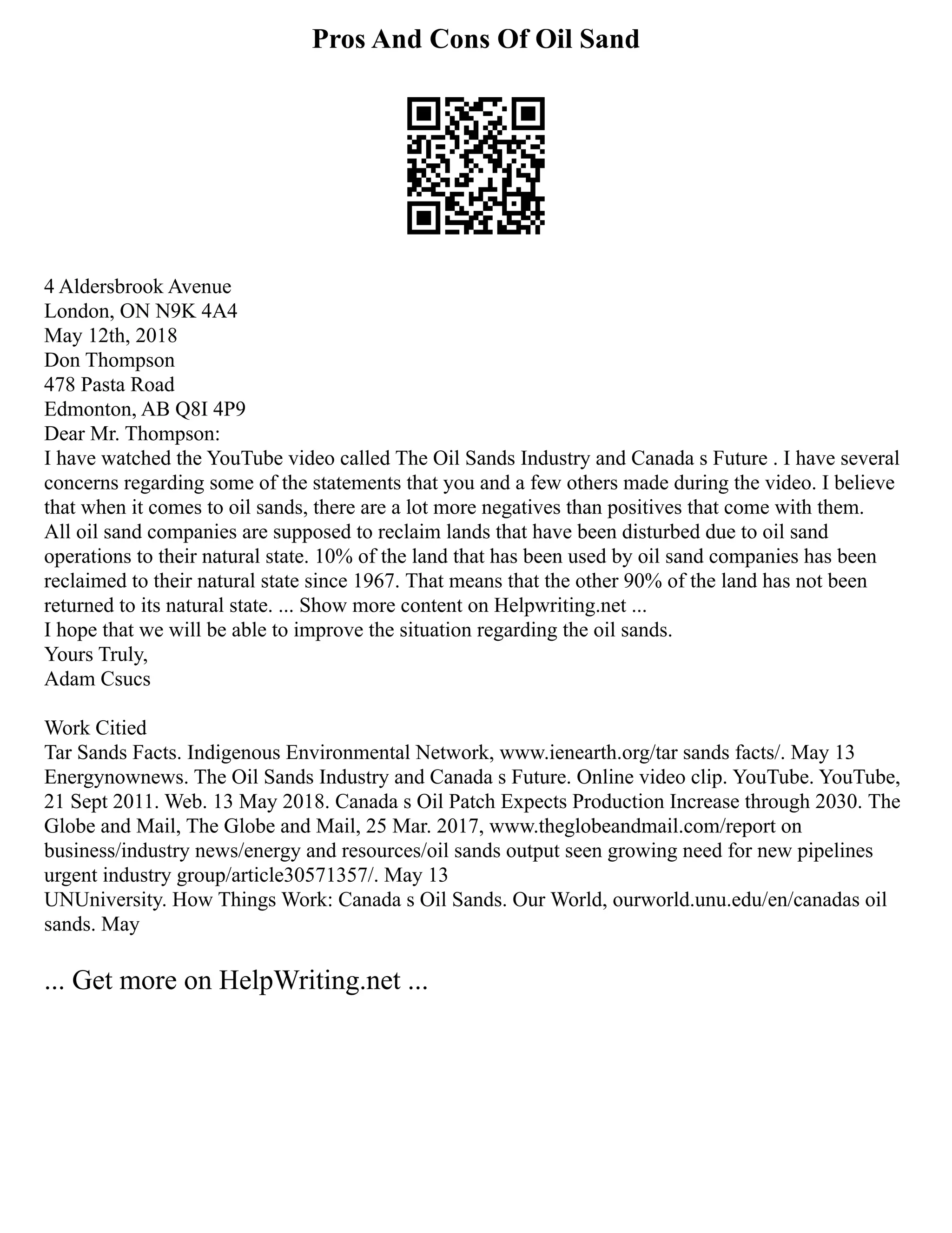 Pros And Cons Of Oil Sand
4 Aldersbrook Avenue
London, ON N9K 4A4
May 12th, 2018
Don Thompson
478 Pasta Road
Edmonton, AB Q8I 4P9
Dear Mr. Thompson:
I have watched the YouTube video called The Oil Sands Industry and Canada s Future . I have several
concerns regarding some of the statements that you and a few others made during the video. I believe
that when it comes to oil sands, there are a lot more negatives than positives that come with them.
All oil sand companies are supposed to reclaim lands that have been disturbed due to oil sand
operations to their natural state. 10% of the land that has been used by oil sand companies has been
reclaimed to their natural state since 1967. That means that the other 90% of the land has not been
returned to its natural state. ... Show more content on Helpwriting.net ...
I hope that we will be able to improve the situation regarding the oil sands.
Yours Truly,
Adam Csucs
Work Citied
Tar Sands Facts. Indigenous Environmental Network, www.ienearth.org/tar sands facts/. May 13
Energynownews. The Oil Sands Industry and Canada s Future. Online video clip. YouTube. YouTube,
21 Sept 2011. Web. 13 May 2018. Canada s Oil Patch Expects Production Increase through 2030. The
Globe and Mail, The Globe and Mail, 25 Mar. 2017, www.theglobeandmail.com/report on
business/industry news/energy and resources/oil sands output seen growing need for new pipelines
urgent industry group/article30571357/. May 13
UNUniversity. How Things Work: Canada s Oil Sands. Our World, ourworld.unu.edu/en/canadas oil
sands. May
... Get more on HelpWriting.net ...
 