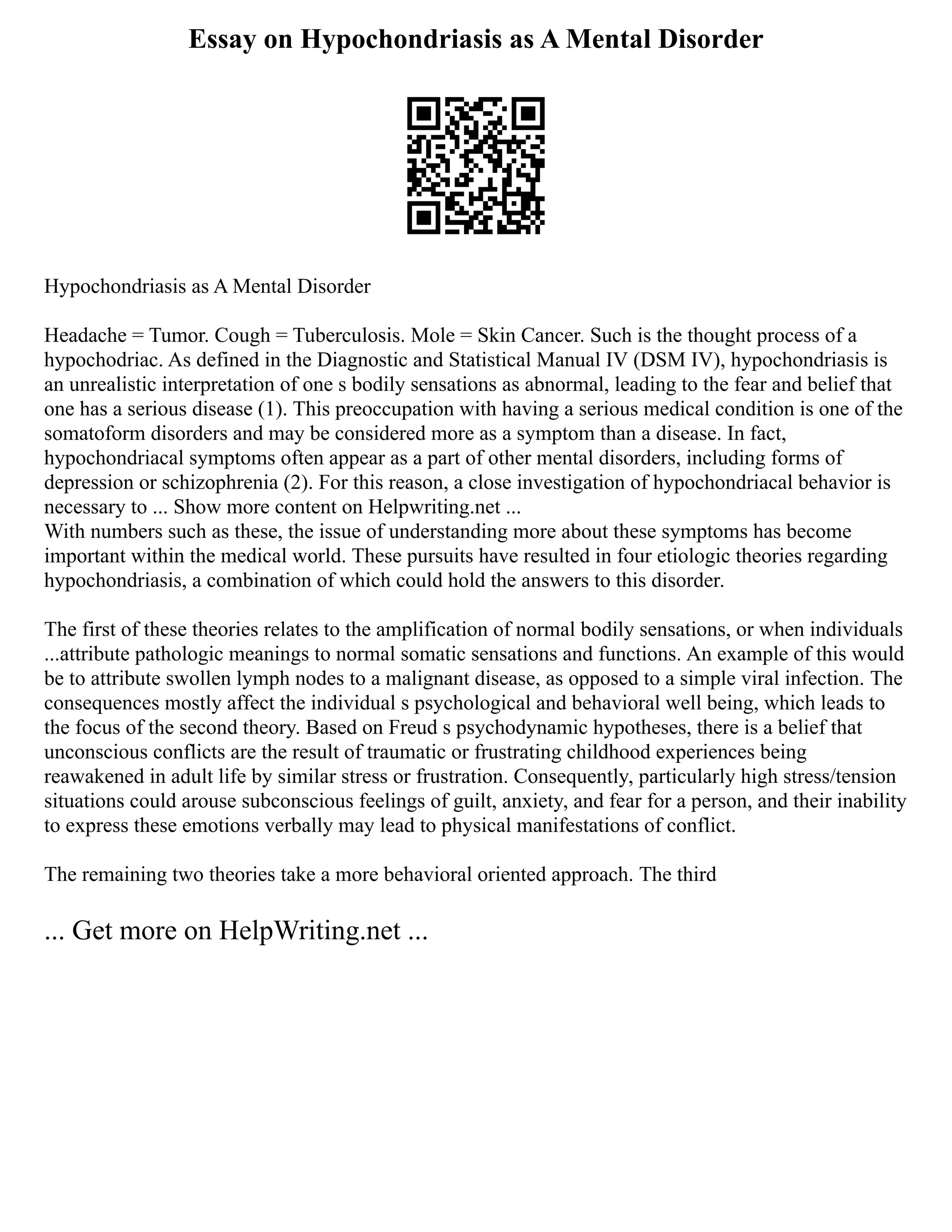 Essay on Hypochondriasis as A Mental Disorder
Hypochondriasis as A Mental Disorder
Headache = Tumor. Cough = Tuberculosis. Mole = Skin Cancer. Such is the thought process of a
hypochodriac. As defined in the Diagnostic and Statistical Manual IV (DSM IV), hypochondriasis is
an unrealistic interpretation of one s bodily sensations as abnormal, leading to the fear and belief that
one has a serious disease (1). This preoccupation with having a serious medical condition is one of the
somatoform disorders and may be considered more as a symptom than a disease. In fact,
hypochondriacal symptoms often appear as a part of other mental disorders, including forms of
depression or schizophrenia (2). For this reason, a close investigation of hypochondriacal behavior is
necessary to ... Show more content on Helpwriting.net ...
With numbers such as these, the issue of understanding more about these symptoms has become
important within the medical world. These pursuits have resulted in four etiologic theories regarding
hypochondriasis, a combination of which could hold the answers to this disorder.
The first of these theories relates to the amplification of normal bodily sensations, or when individuals
...attribute pathologic meanings to normal somatic sensations and functions. An example of this would
be to attribute swollen lymph nodes to a malignant disease, as opposed to a simple viral infection. The
consequences mostly affect the individual s psychological and behavioral well being, which leads to
the focus of the second theory. Based on Freud s psychodynamic hypotheses, there is a belief that
unconscious conflicts are the result of traumatic or frustrating childhood experiences being
reawakened in adult life by similar stress or frustration. Consequently, particularly high stress/tension
situations could arouse subconscious feelings of guilt, anxiety, and fear for a person, and their inability
to express these emotions verbally may lead to physical manifestations of conflict.
The remaining two theories take a more behavioral oriented approach. The third
... Get more on HelpWriting.net ...
 