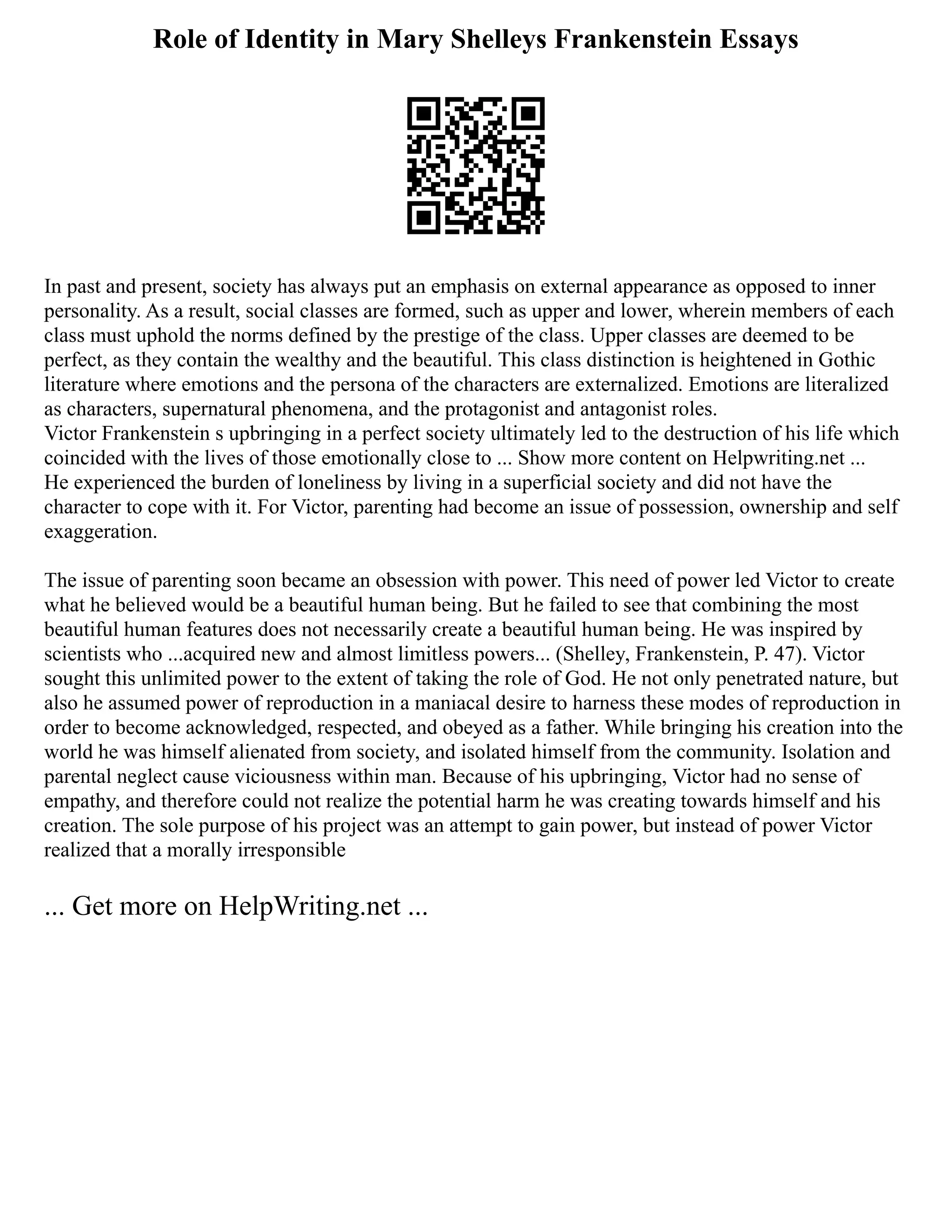 Role of Identity in Mary Shelleys Frankenstein Essays
In past and present, society has always put an emphasis on external appearance as opposed to inner
personality. As a result, social classes are formed, such as upper and lower, wherein members of each
class must uphold the norms defined by the prestige of the class. Upper classes are deemed to be
perfect, as they contain the wealthy and the beautiful. This class distinction is heightened in Gothic
literature where emotions and the persona of the characters are externalized. Emotions are literalized
as characters, supernatural phenomena, and the protagonist and antagonist roles.
Victor Frankenstein s upbringing in a perfect society ultimately led to the destruction of his life which
coincided with the lives of those emotionally close to ... Show more content on Helpwriting.net ...
He experienced the burden of loneliness by living in a superficial society and did not have the
character to cope with it. For Victor, parenting had become an issue of possession, ownership and self
exaggeration.
The issue of parenting soon became an obsession with power. This need of power led Victor to create
what he believed would be a beautiful human being. But he failed to see that combining the most
beautiful human features does not necessarily create a beautiful human being. He was inspired by
scientists who ...acquired new and almost limitless powers... (Shelley, Frankenstein, P. 47). Victor
sought this unlimited power to the extent of taking the role of God. He not only penetrated nature, but
also he assumed power of reproduction in a maniacal desire to harness these modes of reproduction in
order to become acknowledged, respected, and obeyed as a father. While bringing his creation into the
world he was himself alienated from society, and isolated himself from the community. Isolation and
parental neglect cause viciousness within man. Because of his upbringing, Victor had no sense of
empathy, and therefore could not realize the potential harm he was creating towards himself and his
creation. The sole purpose of his project was an attempt to gain power, but instead of power Victor
realized that a morally irresponsible
... Get more on HelpWriting.net ...
 