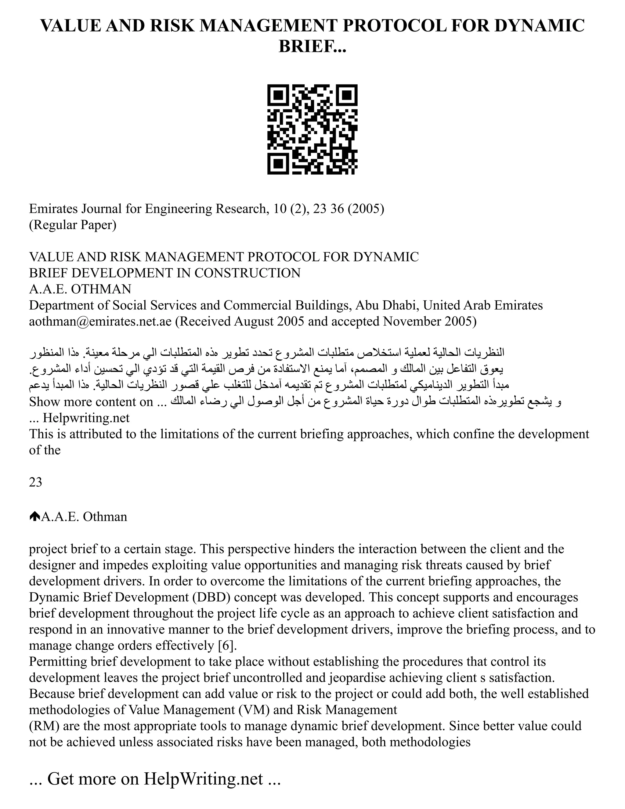 VALUE AND RISK MANAGEMENT PROTOCOL FOR DYNAMIC
BRIEF...
Emirates Journal for Engineering Research, 10 (2), 23 36 (2005)
(Regular Paper)
VALUE AND RISK MANAGEMENT PROTOCOL FOR DYNAMIC
BRIEF DEVELOPMENT IN CONSTRUCTION
A.A.E. OTHMAN
Department of Social Services and Commercial Buildings, Abu Dhabi, United Arab Emirates
aothman@emirates.net.ae (Received August 2005 and accepted November 2005)
‫اﻟﻤﻨﻈﻮر‬ ‫هﺬا‬ .‫ﻣﻌﻴﻨﺔ‬ ‫ﻣﺮﺣﻠﺔ‬ ‫اﻟﻲ‬ ‫اﻟﻤﺘﻄﻠﺒﺎت‬ ‫هﺬﻩ‬ ‫ﺗﻄﻮﻳﺮ‬ ‫ﺗﺤﺪد‬ ‫اﻟﻤﺸﺮوع‬ ‫ﻣﺘﻄﻠﺒﺎت‬ ‫اﺳﺘﺨﻼص‬ ‫ﻟﻌﻤﻠﻴﺔ‬ ‫اﻟﺤﺎﻟﻴﺔ‬ ‫‫اﻟﻨﻈﺮﻳﺎت‬
‬
.‫اﻟﻤﺸﺮوع‬ ‫أداء‬ ‫ﺗﺤﺴﻴﻦ‬ ‫اﻟﻲ‬ ‫ﺗﺆدي‬ ‫ﻗﺪ‬ ‫اﻟﺘﻲ‬ ‫اﻟﻘﻴﻤﺔ‬ ‫ﻓﺮص‬ ‫ﻣﻦ‬ ‫اﻻﺳﺘﻔﺎدة‬ ‫ﻳﻤﻨﻊ‬ ‫آﻤﺎ‬ ،‫اﻟﻤﺼﻤﻢ‬ ‫و‬ ‫اﻟﻤﺎﻟﻚ‬ ‫ﺑﻴﻦ‬ ‫اﻟﺘﻔﺎﻋﻞ‬ ‫‫ﻳﻌﻮق‬
‬
‫ﻳﺪﻋﻢ‬ ‫اﻟﻤﺒﺪأ‬ ‫هﺬا‬ .‫اﻟﺤﺎﻟﻴﺔ‬ ‫اﻟﻨﻈﺮﻳﺎت‬ ‫ﻗﺼﻮر‬ ‫ﻋﻠﻲ‬ ‫ﻟﻠﺘﻐﻠﺐ‬ ‫آﻤﺪﺧﻞ‬ ‫ﺗﻘﺪﻳﻤﻪ‬ ‫ﺗﻢ‬ ‫اﻟﻤﺸﺮوع‬ ‫ﻟﻤﺘﻄﻠﺒﺎت‬ ‫اﻟﺪﻳﻨﺎﻣﻴﻜﻲ‬ ‫اﻟﺘﻄﻮﻳﺮ‬ ‫‫ﻣﺒﺪأ‬
‬
Show more content on ... ‫اﻟﻤﺎﻟﻚ‬ ‫رﺿﺎء‬ ‫اﻟﻲ‬ ‫اﻟﻮﺻﻮل‬ ‫أﺟﻞ‬ ‫ﻣﻦ‬ ‫اﻟﻤﺸﺮوع‬ ‫ﺣﻴﺎة‬ ‫دورة‬ ‫ﻃﻮال‬ ‫اﻟﻤﺘﻄﻠﺒﺎت‬ ‫ﺗﻄﻮﻳﺮهﺬﻩ‬ ‫ﻳﺸﺠﻊ‬ ‫‫و‬
... Helpwriting.net
This is attributed to the limitations of the current briefing approaches, which confine the development
of the
23
A.A.E. Othman
project brief to a certain stage. This perspective hinders the interaction between the client and the
designer and impedes exploiting value opportunities and managing risk threats caused by brief
development drivers. In order to overcome the limitations of the current briefing approaches, the
Dynamic Brief Development (DBD) concept was developed. This concept supports and encourages
brief development throughout the project life cycle as an approach to achieve client satisfaction and
respond in an innovative manner to the brief development drivers, improve the briefing process, and to
manage change orders effectively [6].
Permitting brief development to take place without establishing the procedures that control its
development leaves the project brief uncontrolled and jeopardise achieving client s satisfaction.
Because brief development can add value or risk to the project or could add both, the well established
methodologies of Value Management (VM) and Risk Management
(RM) are the most appropriate tools to manage dynamic brief development. Since better value could
not be achieved unless associated risks have been managed, both methodologies
... Get more on HelpWriting.net ...
 