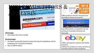 Offers products with the cheapest price
and deliver almost all countries
Has offline stores, so customers can see
and touch its products directly and
physically
-Offers safe payment systems with PayPal
company
-Delivers its products as many countries as
possible without location limitation
Advantages
• Dominates the online market
Disadvantages
• Has been issued with lawsuits many times by its competitors and its
employees for racial discrimination
• Has no offline stores
 