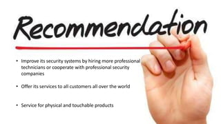 • Improve its security systems by hiring more professional
technicians or cooperate with professional security
companies
• Offer its services to all customers all over the world
• Service for physical and touchable products
 