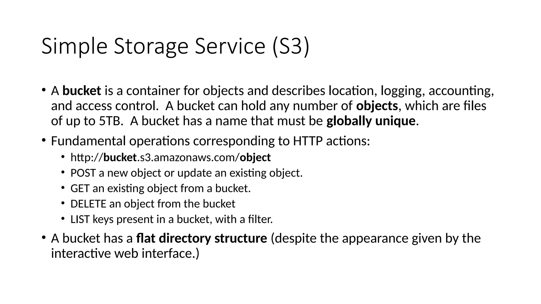 Simple Storage Service (S3)
• A bucket is a container for objects and describes location, logging, accounting,
and access control. A bucket can hold any number of objects, which are files
of up to 5TB. A bucket has a name that must be globally unique.
• Fundamental operations corresponding to HTTP actions:
• http://bucket.s3.amazonaws.com/object
• POST a new object or update an existing object.
• GET an existing object from a bucket.
• DELETE an object from the bucket
• LIST keys present in a bucket, with a filter.
• A bucket has a flat directory structure (despite the appearance given by the
interactive web interface.)
 
