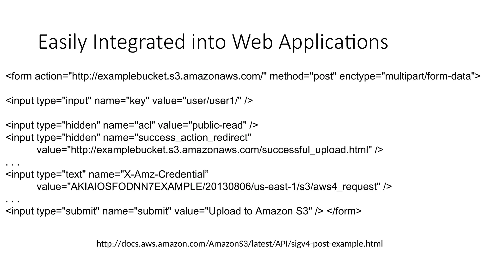 Easily Integrated into Web Applications
<form action="http://examplebucket.s3.amazonaws.com/" method="post" enctype="multipart/form-data">
<input type="input" name="key" value="user/user1/" />
<input type="hidden" name="acl" value="public-read" />
<input type="hidden" name="success_action_redirect"
value="http://examplebucket.s3.amazonaws.com/successful_upload.html" />
. . .
<input type="text" name="X-Amz-Credential”
value="AKIAIOSFODNN7EXAMPLE/20130806/us-east-1/s3/aws4_request" />
. . .
<input type="submit" name="submit" value="Upload to Amazon S3" /> </form>
http://docs.aws.amazon.com/AmazonS3/latest/API/sigv4-post-example.html
 