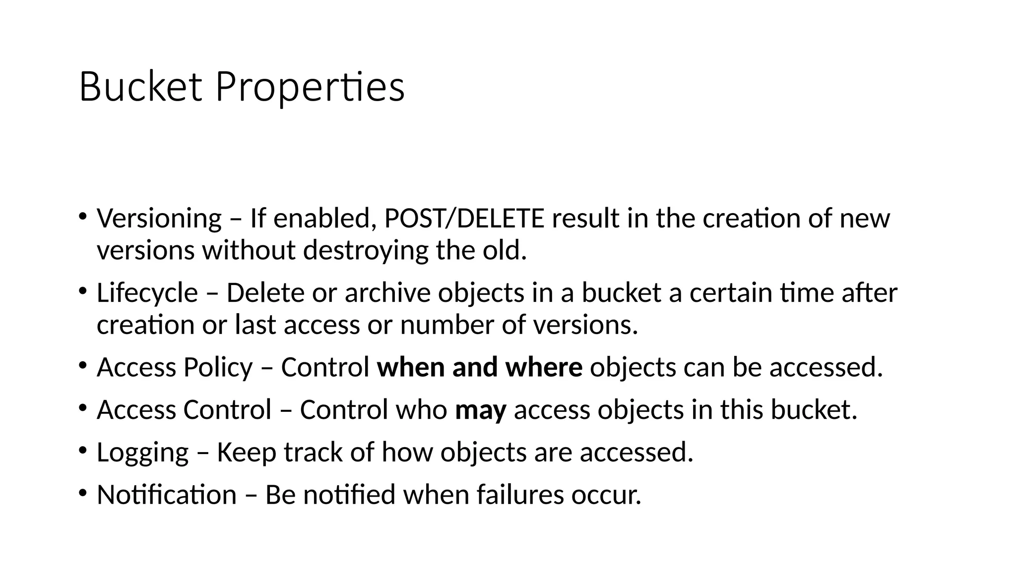 Bucket Properties
• Versioning – If enabled, POST/DELETE result in the creation of new
versions without destroying the old.
• Lifecycle – Delete or archive objects in a bucket a certain time after
creation or last access or number of versions.
• Access Policy – Control when and where objects can be accessed.
• Access Control – Control who may access objects in this bucket.
• Logging – Keep track of how objects are accessed.
• Notification – Be notified when failures occur.
 