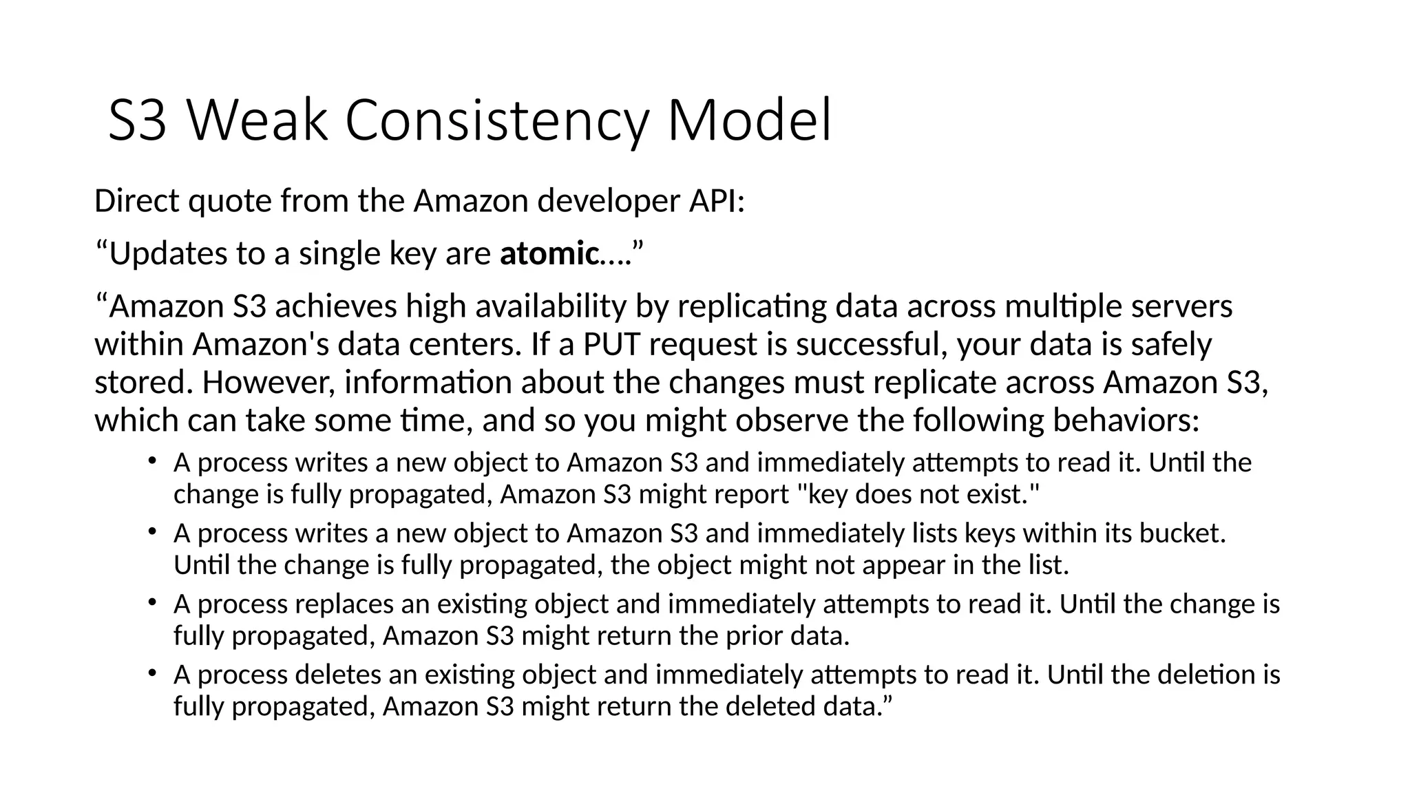 S3 Weak Consistency Model
Direct quote from the Amazon developer API:
“Updates to a single key are atomic….”
“Amazon S3 achieves high availability by replicating data across multiple servers
within Amazon's data centers. If a PUT request is successful, your data is safely
stored. However, information about the changes must replicate across Amazon S3,
which can take some time, and so you might observe the following behaviors:
• A process writes a new object to Amazon S3 and immediately attempts to read it. Until the
change is fully propagated, Amazon S3 might report "key does not exist."
• A process writes a new object to Amazon S3 and immediately lists keys within its bucket.
Until the change is fully propagated, the object might not appear in the list.
• A process replaces an existing object and immediately attempts to read it. Until the change is
fully propagated, Amazon S3 might return the prior data.
• A process deletes an existing object and immediately attempts to read it. Until the deletion is
fully propagated, Amazon S3 might return the deleted data.”
 