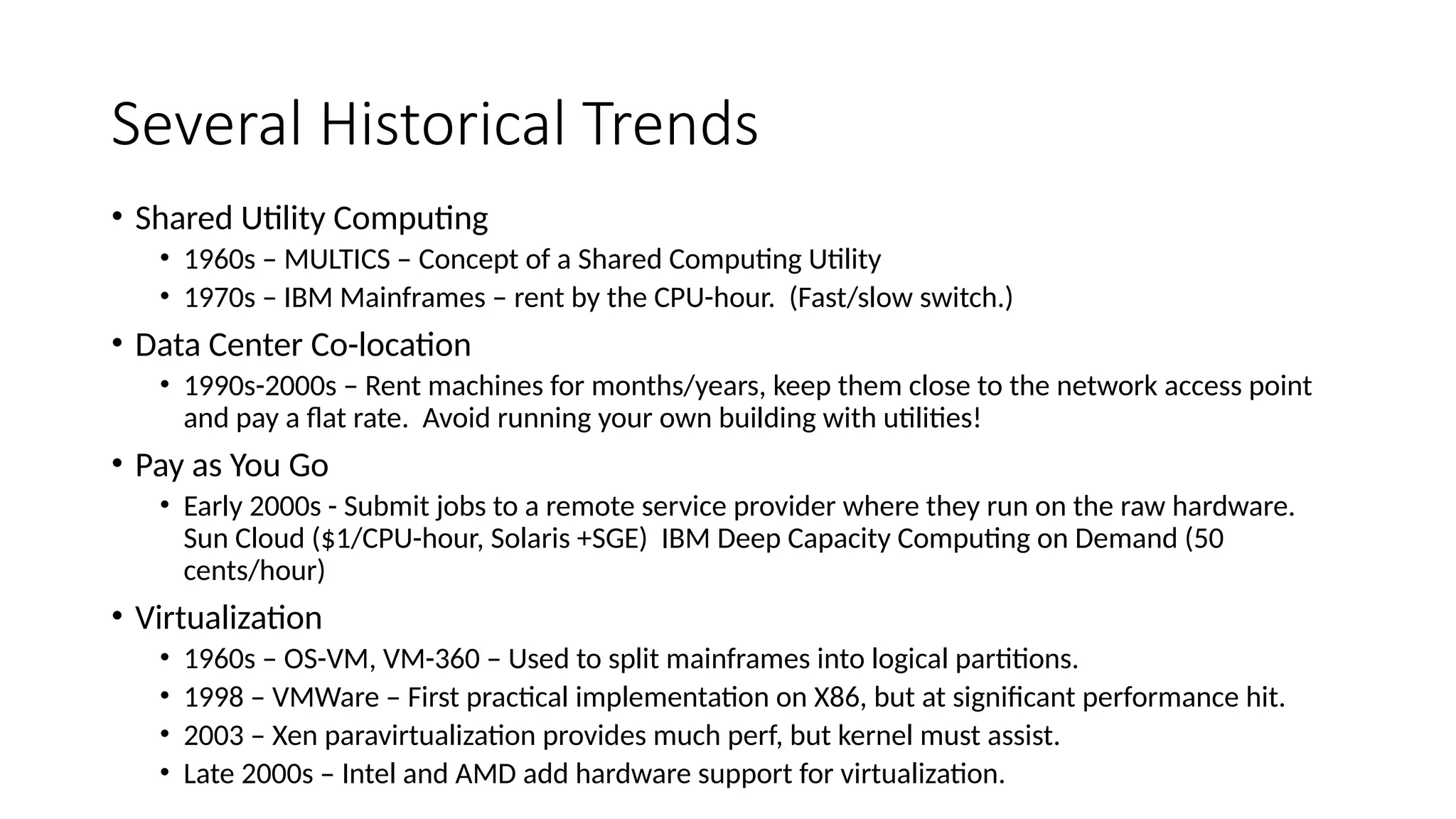 Several Historical Trends
• Shared Utility Computing
• 1960s – MULTICS – Concept of a Shared Computing Utility
• 1970s – IBM Mainframes – rent by the CPU-hour. (Fast/slow switch.)
• Data Center Co-location
• 1990s-2000s – Rent machines for months/years, keep them close to the network access point
and pay a flat rate. Avoid running your own building with utilities!
• Pay as You Go
• Early 2000s - Submit jobs to a remote service provider where they run on the raw hardware.
Sun Cloud ($1/CPU-hour, Solaris +SGE) IBM Deep Capacity Computing on Demand (50
cents/hour)
• Virtualization
• 1960s – OS-VM, VM-360 – Used to split mainframes into logical partitions.
• 1998 – VMWare – First practical implementation on X86, but at significant performance hit.
• 2003 – Xen paravirtualization provides much perf, but kernel must assist.
• Late 2000s – Intel and AMD add hardware support for virtualization.
 