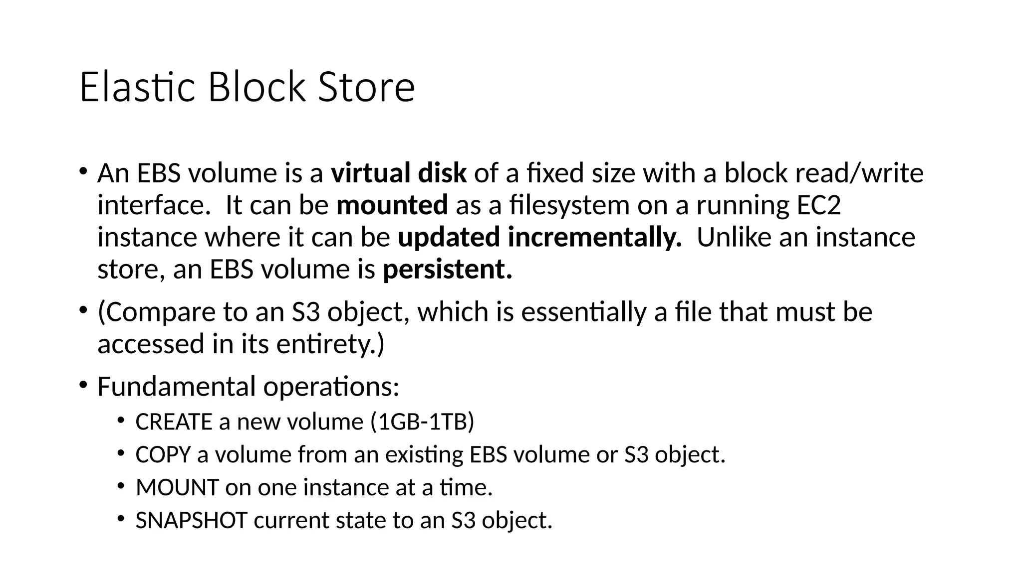 Elastic Block Store
• An EBS volume is a virtual disk of a fixed size with a block read/write
interface. It can be mounted as a filesystem on a running EC2
instance where it can be updated incrementally. Unlike an instance
store, an EBS volume is persistent.
• (Compare to an S3 object, which is essentially a file that must be
accessed in its entirety.)
• Fundamental operations:
• CREATE a new volume (1GB-1TB)
• COPY a volume from an existing EBS volume or S3 object.
• MOUNT on one instance at a time.
• SNAPSHOT current state to an S3 object.
 