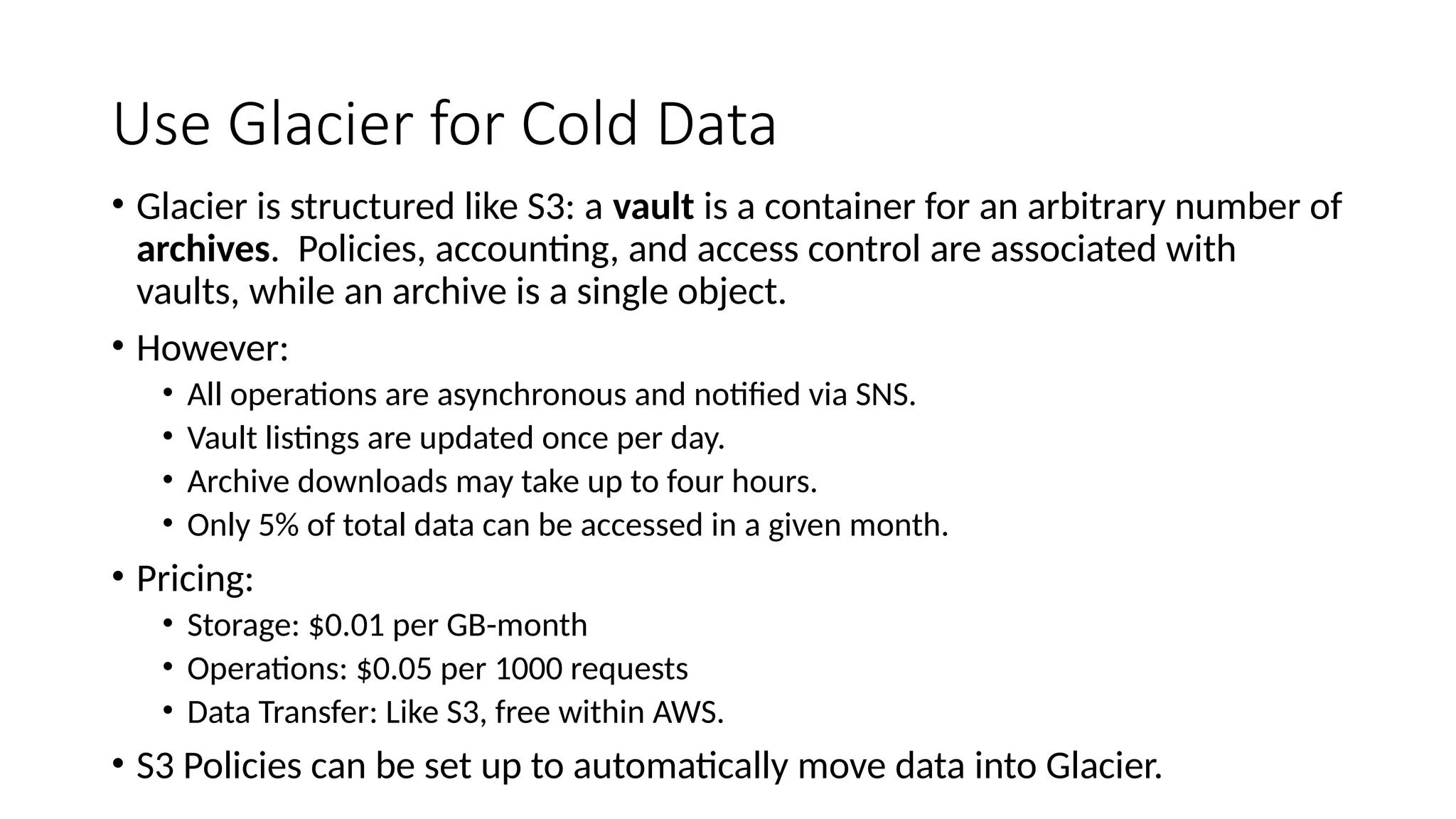 Use Glacier for Cold Data
• Glacier is structured like S3: a vault is a container for an arbitrary number of
archives. Policies, accounting, and access control are associated with
vaults, while an archive is a single object.
• However:
• All operations are asynchronous and notified via SNS.
• Vault listings are updated once per day.
• Archive downloads may take up to four hours.
• Only 5% of total data can be accessed in a given month.
• Pricing:
• Storage: $0.01 per GB-month
• Operations: $0.05 per 1000 requests
• Data Transfer: Like S3, free within AWS.
• S3 Policies can be set up to automatically move data into Glacier.
 
