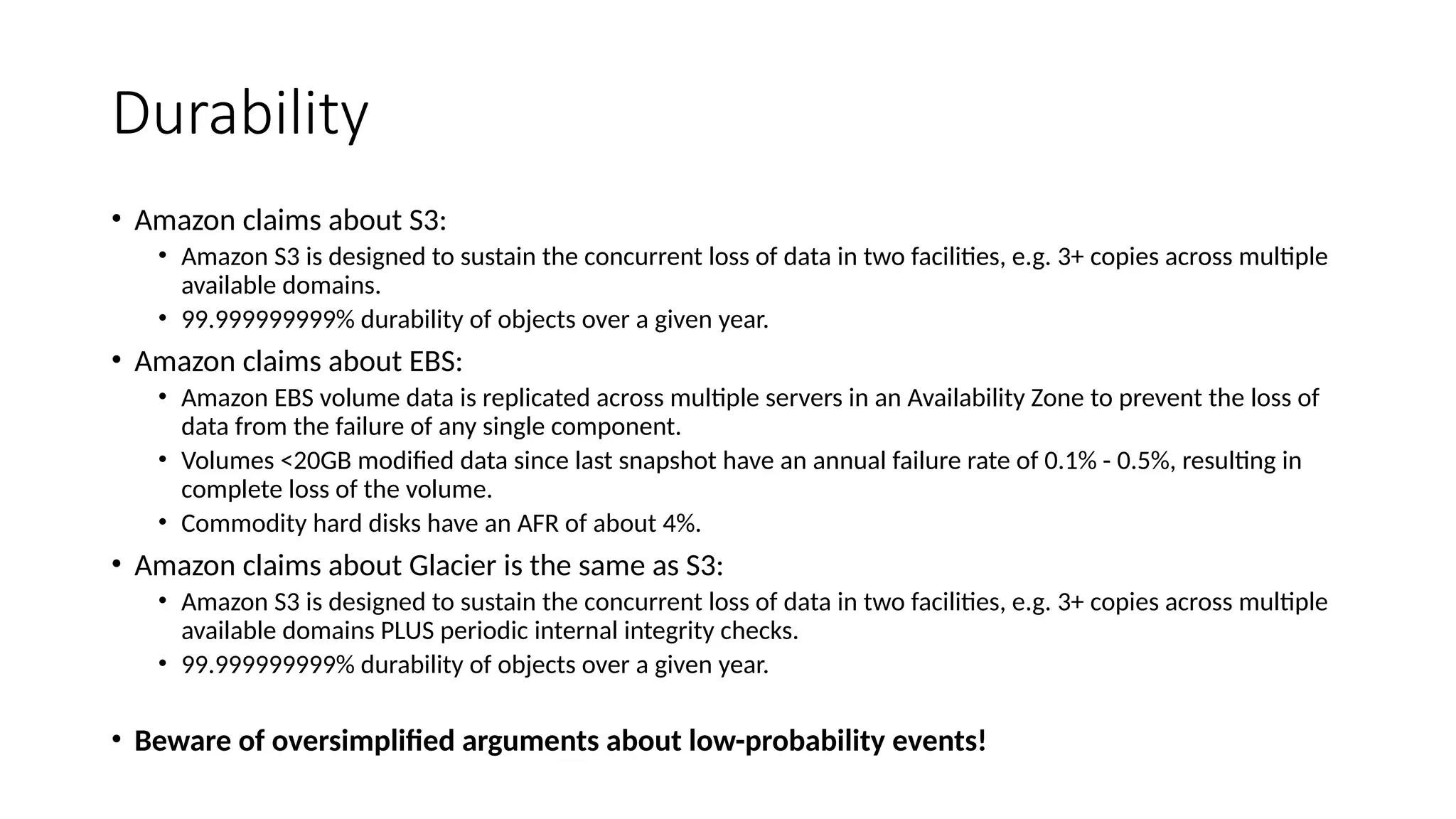 Durability
• Amazon claims about S3:
• Amazon S3 is designed to sustain the concurrent loss of data in two facilities, e.g. 3+ copies across multiple
available domains.
• 99.999999999% durability of objects over a given year.
• Amazon claims about EBS:
• Amazon EBS volume data is replicated across multiple servers in an Availability Zone to prevent the loss of
data from the failure of any single component.
• Volumes <20GB modified data since last snapshot have an annual failure rate of 0.1% - 0.5%, resulting in
complete loss of the volume.
• Commodity hard disks have an AFR of about 4%.
• Amazon claims about Glacier is the same as S3:
• Amazon S3 is designed to sustain the concurrent loss of data in two facilities, e.g. 3+ copies across multiple
available domains PLUS periodic internal integrity checks.
• 99.999999999% durability of objects over a given year.
• Beware of oversimplified arguments about low-probability events!
 