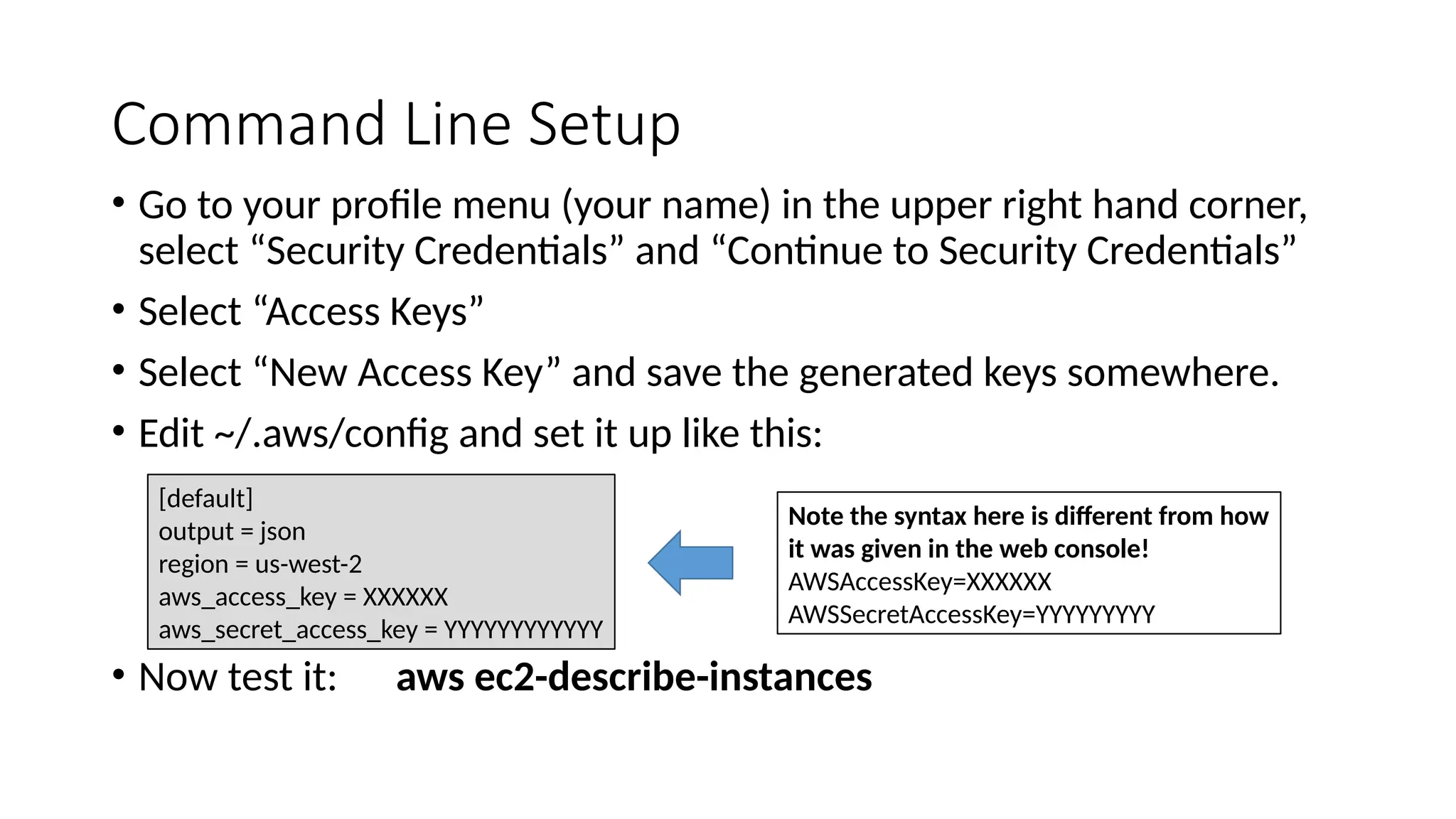 Command Line Setup
• Go to your profile menu (your name) in the upper right hand corner,
select “Security Credentials” and “Continue to Security Credentials”
• Select “Access Keys”
• Select “New Access Key” and save the generated keys somewhere.
• Edit ~/.aws/config and set it up like this:
• Now test it: aws ec2-describe-instances
Note the syntax here is different from how
it was given in the web console!
AWSAccessKey=XXXXXX
AWSSecretAccessKey=YYYYYYYYY
[default]
output = json
region = us-west-2
aws_access_key = XXXXXX
aws_secret_access_key = YYYYYYYYYYYY
 