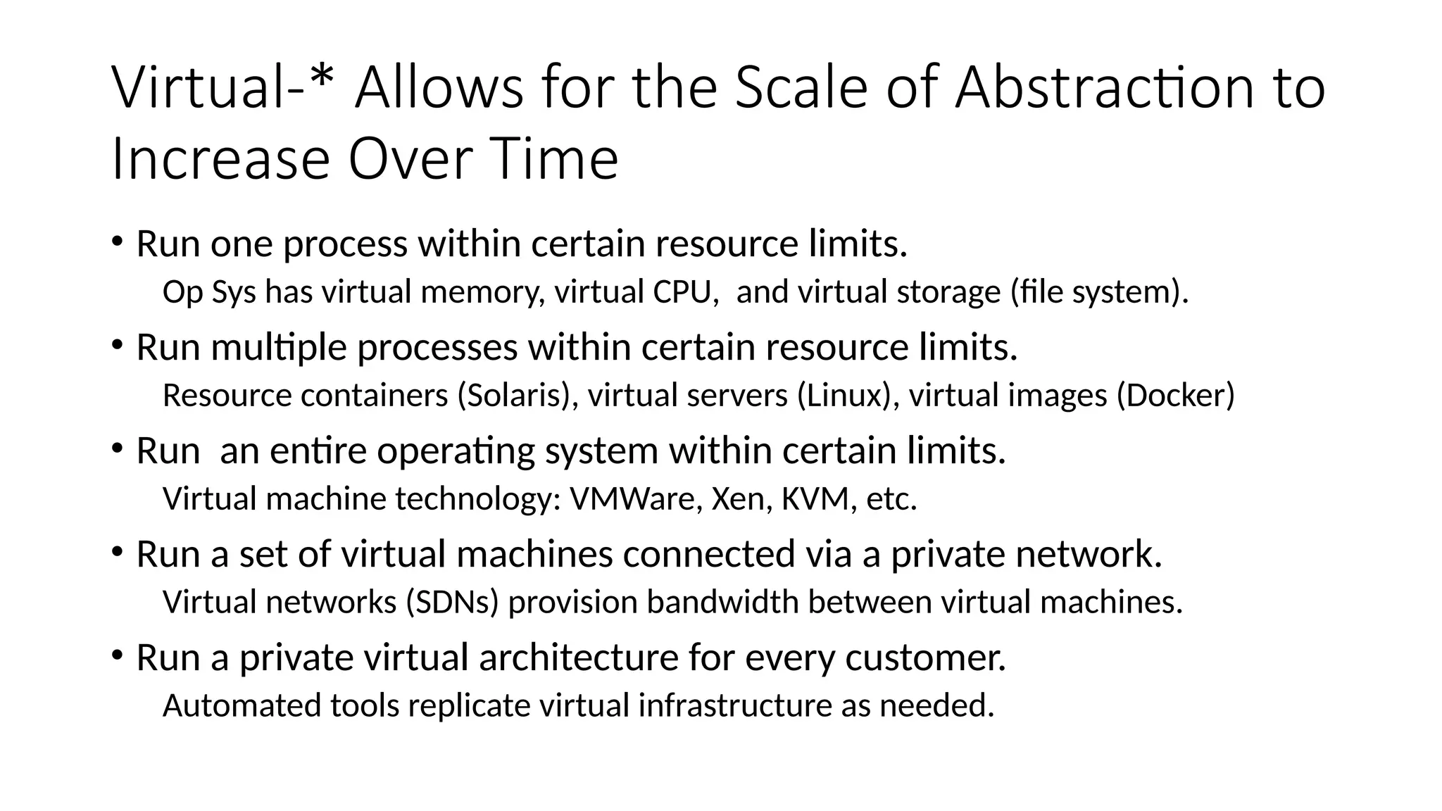 Virtual-* Allows for the Scale of Abstraction to
Increase Over Time
• Run one process within certain resource limits.
Op Sys has virtual memory, virtual CPU, and virtual storage (file system).
• Run multiple processes within certain resource limits.
Resource containers (Solaris), virtual servers (Linux), virtual images (Docker)
• Run an entire operating system within certain limits.
Virtual machine technology: VMWare, Xen, KVM, etc.
• Run a set of virtual machines connected via a private network.
Virtual networks (SDNs) provision bandwidth between virtual machines.
• Run a private virtual architecture for every customer.
Automated tools replicate virtual infrastructure as needed.
 