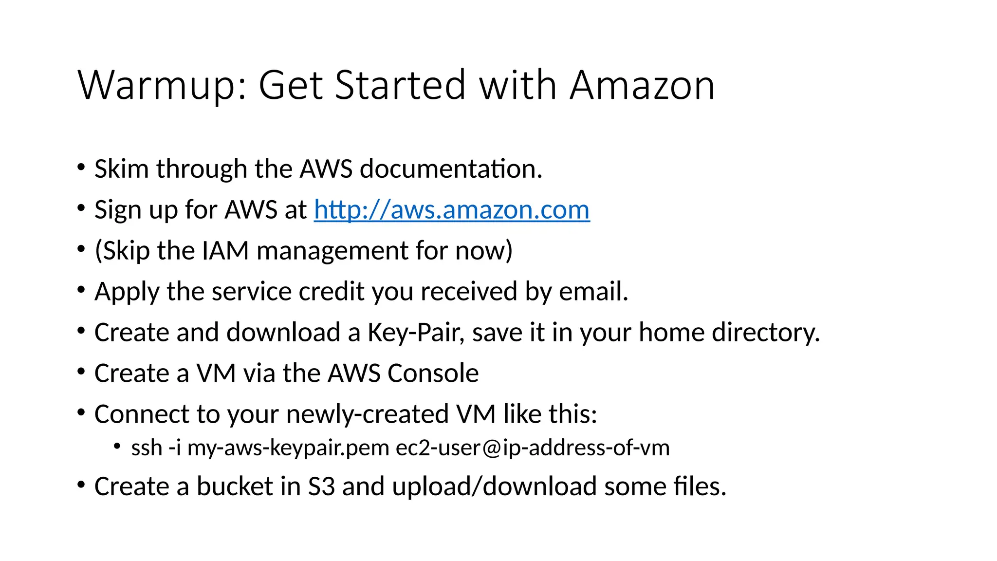 Warmup: Get Started with Amazon
• Skim through the AWS documentation.
• Sign up for AWS at http://aws.amazon.com
• (Skip the IAM management for now)
• Apply the service credit you received by email.
• Create and download a Key-Pair, save it in your home directory.
• Create a VM via the AWS Console
• Connect to your newly-created VM like this:
• ssh -i my-aws-keypair.pem ec2-user@ip-address-of-vm
• Create a bucket in S3 and upload/download some files.
 